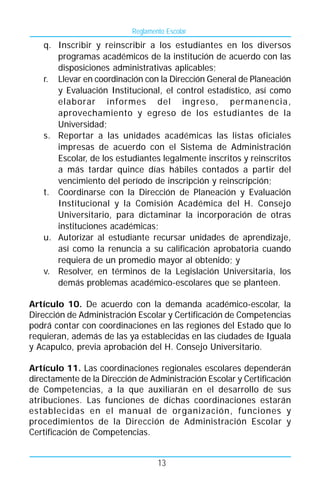 Reglamento Escolar
   q. Inscribir y reinscribir a los estudiantes en los diversos
      programas académicos de la institución de acuerdo con las
      disposiciones administrativas aplicables;
   r. Llevar en coordinación con la Dirección General de Planeación
      y Evaluación Institucional, el control estadístico, así como
      elaborar informes del ingreso, permanencia,
      aprovechamiento y egreso de los estudiantes de la
      Universidad;
   s. Reportar a las unidades académicas las listas oficiales
      impresas de acuerdo con el Sistema de Administración
      Escolar, de los estudiantes legalmente inscritos y reinscritos
      a más tardar quince días hábiles contados a partir del
      vencimiento del período de inscripción y reinscripción;
   t. Coordinarse con la Dirección de Planeación y Evaluación
      Institucional y la Comisión Académica del H. Consejo
      Universitario, para dictaminar la incorporación de otras
      instituciones académicas;
   u. Autorizar al estudiante recursar unidades de aprendizaje,
      así como la renuncia a su calificación aprobatoria cuando
      requiera de un promedio mayor al obtenido; y
   v. Resolver, en términos de la Legislación Universitaria, los
      demás problemas académico-escolares que se planteen.

Artículo 10. De acuerdo con la demanda académico-escolar, la
Dirección de Administración Escolar y Certificación de Competencias
podrá contar con coordinaciones en las regiones del Estado que lo
requieran, además de las ya establecidas en las ciudades de Iguala
y Acapulco, previa aprobación del H. Consejo Universitario.

Artículo 11. Las coordinaciones regionales escolares dependerán
directamente de la Dirección de Administración Escolar y Certificación
de Competencias, a la que auxiliarán en el desarrollo de sus
atribuciones. Las funciones de dichas coordinaciones estarán
establecidas en el manual de organización, funciones y
procedimientos de la Dirección de Administración Escolar y
Certificación de Competencias.


                                   13
 