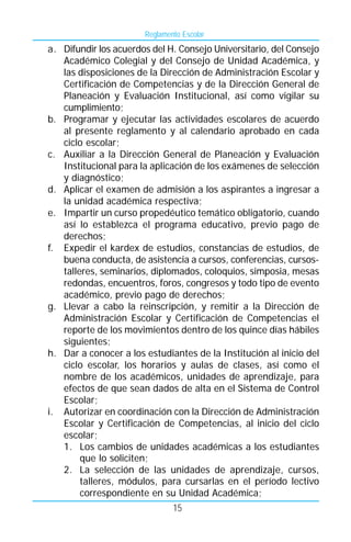 Reglamento Escolar
a. Difundir los acuerdos del H. Consejo Universitario, del Consejo
   Académico Colegial y del Consejo de Unidad Académica, y
   las disposiciones de la Dirección de Administración Escolar y
   Certificación de Competencias y de la Dirección General de
   Planeación y Evaluación Institucional, así como vigilar su
   cumplimiento;
b. Programar y ejecutar las actividades escolares de acuerdo
   al presente reglamento y al calendario aprobado en cada
   ciclo escolar;
c. Auxiliar a la Dirección General de Planeación y Evaluación
   Institucional para la aplicación de los exámenes de selección
   y diagnóstico;
d. Aplicar el examen de admisión a los aspirantes a ingresar a
   la unidad académica respectiva;
e. Impartir un curso propedéutico temático obligatorio, cuando
   así lo establezca el programa educativo, previo pago de
   derechos;
f. Expedir el kardex de estudios, constancias de estudios, de
   buena conducta, de asistencia a cursos, conferencias, cursos-
   talleres, seminarios, diplomados, coloquios, simposia, mesas
   redondas, encuentros, foros, congresos y todo tipo de evento
   académico, previo pago de derechos;
g. Llevar a cabo la reinscripción, y remitir a la Dirección de
   Administración Escolar y Certificación de Competencias el
   reporte de los movimientos dentro de los quince días hábiles
   siguientes;
h. Dar a conocer a los estudiantes de la Institución al inicio del
   ciclo escolar, los horarios y aulas de clases, así como el
   nombre de los académicos, unidades de aprendizaje, para
   efectos de que sean dados de alta en el Sistema de Control
   Escolar;
i. Autorizar en coordinación con la Dirección de Administración
   Escolar y Certificación de Competencias, al inicio del ciclo
   escolar;
   1. Los cambios de unidades académicas a los estudiantes
        que lo soliciten;
   2. La selección de las unidades de aprendizaje, cursos,
        talleres, módulos, para cursarlas en el período lectivo
        correspondiente en su Unidad Académica;
                               15
 