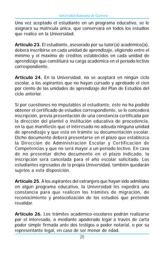 Universidad Autónoma de Guerrero

Una vez aceptado el estudiante en un programa educativo, se le
asignará su matrícula única, que conservará en todos los estudios
que realice en la Universidad.

Artículo 23. El estudiante, asesorado por su tutor(a) académico(a),
deberá inscribirse en cada unidad de aprendizaje, eligiendo entre el
mínimo y el máximo de créditos establecidos en cada unidad de
aprendizaje que constituirá su carga académica en el período lectivo
correspondiente.

Artículo 24. En la Universidad, no se aceptará en ningún ciclo
escolar, a los aspirantes que no hayan cursado y aprobado el cien
por ciento de las unidades de aprendizaje del Plan de Estudios del
ciclo anterior.

Si por cuestiones no imputables al estudiante, éste no ha podido
obtener el certificado de estudios correspondiente, se le concederá
inscripción, previa presentación de una constancia certificada por
la dirección del plantel o institución educativa de procedencia,
en la que manifieste que el interesado no adeuda ninguna unidad
de aprendizaje y que está en trámite su documentación escolar.
Dicho documento deberá presentarse en el plazo que establezca
la Dirección de Administración Escolar y Certificación de
Competencias y que no será mayor a un período lectivo. En caso
de no presentar dicho documento en el plazo indicado, la
inscripción será cancelada para el año escolar solicitado. Los
estudiantes egresados de la propia Universidad, también quedarán
sujetos a esta disposición.

Artículo 25. A los aspirantes del extranjero que hayan sido admitidos
en algún programa educativo, la Universidad les expedirá una
constancia para que realicen los trámites de migración, de
reconocimiento y protocolización de los estudios que pretende
revalidar.

Artículo 26. Los trámites académico-escolares podrán realizarse
por el interesado, o mediante apoderado legal a través de carta
poder simple firmada ante dos testigos o poder notarial, o por su
representante legal, en caso de ser menor de edad.
                                20
 