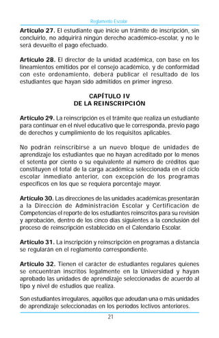 Reglamento Escolar
Artículo 27. El estudiante que inicie un trámite de inscripción, sin
concluirlo, no adquirirá ningún derecho académico-escolar, y no le
será devuelto el pago efectuado.

Artículo 28. El director de la unidad académica, con base en los
lineamientos emitidos por el consejo académico, y de conformidad
con este ordenamiento, deberá publicar el resultado de los
estudiantes que hayan sido admitidos en primer ingreso.

                         CAPÍTULO IV
                     DE LA REINSCRIPCIÓN

Artículo 29. La reinscripción es el trámite que realiza un estudiante
para continuar en el nivel educativo que le corresponda, previo pago
de derechos y cumplimiento de los requisitos aplicables.

No podrán reinscribirse a un nuevo bloque de unidades de
aprendizaje los estudiantes que no hayan acreditado por lo menos
el setenta por ciento o su equivalente al número de créditos que
constituyen el total de la carga académica seleccionada en el ciclo
escolar inmediato anterior, con excepción de los programas
específicos en los que se requiera porcentaje mayor.

Artículo 30. Las direcciones de las unidades académicas presentarán
a la Dirección de Administración Escolar y Certificación de
Competencias el reporte de los estudiantes reinscritos para su revisión
y aprobación, dentro de los cinco días siguientes a la conclusión del
proceso de reinscripción establecido en el Calendario Escolar.

Artículo 31. La inscripción y reinscripción en programas a distancia
se regularán en el reglamento correspondiente.

Artículo 32. Tienen el carácter de estudiantes regulares quienes
se encuentran inscritos legalmente en la Universidad y hayan
aprobado las unidades de aprendizaje seleccionadas de acuerdo al
tipo y nivel de estudios que realiza.

Son estudiantes irregulares, aquéllos que adeudan una o más unidades
de aprendizaje seleccionadas en los períodos lectivos anteriores.
                                   21
 