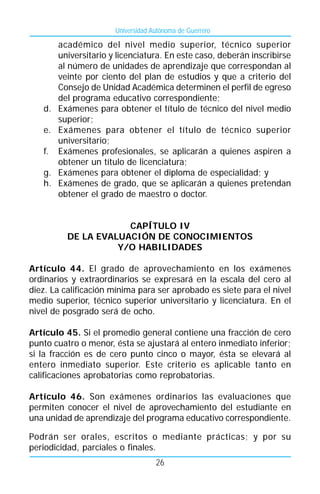 Universidad Autónoma de Guerrero

        académico del nivel medio superior, técnico superior
        universitario y licenciatura. En este caso, deberán inscribirse
        al número de unidades de aprendizaje que correspondan al
        veinte por ciento del plan de estudios y que a criterio del
        Consejo de Unidad Académica determinen el perfil de egreso
        del programa educativo correspondiente;
   d.   Exámenes para obtener el título de técnico del nivel medio
        superior;
   e.   Exámenes para obtener el título de técnico superior
        universitario;
   f.   Exámenes profesionales, se aplicarán a quienes aspiren a
        obtener un título de licenciatura;
   g.   Exámenes para obtener el diploma de especialidad; y
   h.   Exámenes de grado, que se aplicarán a quienes pretendan
        obtener el grado de maestro o doctor.


                      CAPÍTULO IV
          DE LA EVALUACIÓN DE CONOCIMIENTOS
                    Y/O HABILIDADES

Artículo 44. El grado de aprovechamiento en los exámenes
ordinarios y extraordinarios se expresará en la escala del cero al
diez. La calificación mínima para ser aprobado es siete para el nivel
medio superior, técnico superior universitario y licenciatura. En el
nivel de posgrado será de ocho.

Artículo 45. Si el promedio general contiene una fracción de cero
punto cuatro o menor, ésta se ajustará al entero inmediato inferior;
si la fracción es de cero punto cinco o mayor, ésta se elevará al
entero inmediato superior. Este criterio es aplicable tanto en
calificaciones aprobatorias como reprobatorias.

Artículo 46. Son exámenes ordinarios las evaluaciones que
permiten conocer el nivel de aprovechamiento del estudiante en
una unidad de aprendizaje del programa educativo correspondiente.

Podrán ser orales, escritos o mediante prácticas; y por su
periodicidad, parciales o finales.
                                    26
 