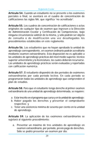 Reglamento Escolar
Artículo 54. Cuando un estudiante no se presente a los exámenes
parciales o final, se asentará en el cuadro de concentración de
calificaciones las siglas NA, que significa “no acreditada”.

Artículo 55. Los cuadros de concentración de calificaciones o actas
originales de cualquier tipo de examen que ingresen a la Dirección
de Administración Escolar y Certificación de Competencias, bajo
ninguna circunstancia saldrán de la misma, y sólo podrán ser objeto
de consulta o de modificación una vez desahogados los
procedimientos establecidos en este reglamento.

Artículo 56. Los estudiantes que no hayan aprobado la unidad de
aprendizaje correspondiente, en examen ordinario podrán acreditarla
mediante examen extraordinario. Esta disposición no es aplicable a
las unidades de aprendizaje prácticas del nivel medio superior, técnico
superior universitario y la licenciatura, las cuales deberán recursarse.
Las unidades de aprendizaje prácticas serán evaluadas y reportadas
con calificación numérica.

Artículo 57. El estudiante dispondrá de dos períodos de exámenes
extraordinarios por cada período lectivo. En cada período se
programarán todas las unidades de aprendizaje que comprenden el
plan de estudios.

Artículo 58. Para que el estudiante tenga derecho al primer examen
extraordinario de una unidad de aprendizaje determinada, se requiere:

  a. Estar inscrito en el programa que cursa y en la unidad de aprendizaje;
  b. Haber pagado los derechos y presentar el comprobante
     respectivo; y
  c. Tener una asistencia mínima de sesenta por ciento en la unidad
     de aprendizaje.

Artículo 59. La aplicación de los exámenes extraordinarios se
sujetará al siguiente procedimiento:

   a. Presentar un máximo de tres unidades de aprendizaje en
      examen extraordinario, por período, previo pago de derechos.
      Sólo se podrá presentar un examen por día;
                                     29
 