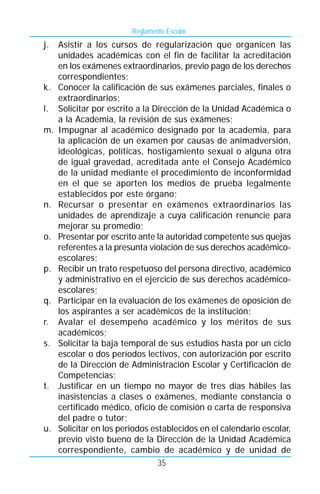 Reglamento Escolar
j.   Asistir a los cursos de regularización que organicen las
     unidades académicas con el fin de facilitar la acreditación
     en los exámenes extraordinarios, previo pago de los derechos
     correspondientes;
k.   Conocer la calificación de sus exámenes parciales, finales o
     extraordinarios;
l.   Solicitar por escrito a la Dirección de la Unidad Académica o
     a la Academia, la revisión de sus exámenes;
m.   Impugnar al académico designado por la academia, para
     la aplicación de un examen por causas de animadversión,
     ideológicas, políticas, hostigamiento sexual o alguna otra
     de igual gravedad, acreditada ante el Consejo Académico
     de la unidad mediante el procedimiento de inconformidad
     en el que se aporten los medios de prueba legalmente
     establecidos por este órgano;
n.   Recursar o presentar en exámenes extraordinarios las
     unidades de aprendizaje a cuya calificación renuncie para
     mejorar su promedio;
o.   Presentar por escrito ante la autoridad competente sus quejas
     referentes a la presunta violación de sus derechos académico-
     escolares;
p.   Recibir un trato respetuoso del persona directivo, académico
     y administrativo en el ejercicio de sus derechos académico-
     escolares;
q.   Participar en la evaluación de los exámenes de oposición de
     los aspirantes a ser académicos de la institución;
r.   Avalar el desempeño académico y los méritos de sus
     académicos;
s.   Solicitar la baja temporal de sus estudios hasta por un ciclo
     escolar o dos períodos lectivos, con autorización por escrito
     de la Dirección de Administración Escolar y Certificación de
     Competencias;
t.   Justificar en un tiempo no mayor de tres días hábiles las
     inasistencias a clases o exámenes, mediante constancia o
     certificado médico, oficio de comisión o carta de responsiva
     del padre o tutor;
u.   Solicitar en los periodos establecidos en el calendario escolar,
     previo visto bueno de la Dirección de la Unidad Académica
     correspondiente, cambio de académico y de unidad de
                                 35
 