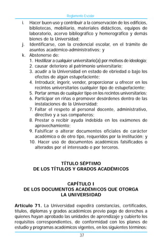 Reglamento Escolar
   i. Hacer buen uso y contribuir a la conservación de los edificios,
      bibliotecas, mobiliario, materiales didácticos, equipos de
      laboratorio, acervo bibliográfico y hemerográfico y demás
      bienes de la Universidad;
   j. Identificarse, con la credencial escolar, en el trámite de
      asuntos académico-administrativos; y
   k. Abstenerse de:
      1. Hostilizar a cualquier universitario(a) por motivos de ideología;
      2. causar deterioro al patrimonio universitario;
      3. acudir a la Universidad en estado de ebriedad o bajo los
         efectos de algún estupefaciente;
      4. Introducir, ingerir, vender, proporcionar u ofrecer en los
         recintos universitarios cualquier tipo de estupefaciente;
      5. Portar armas de cualquier tipo en los recintos universitarios;
      6. Participar en riñas o promover desórdenes dentro de las
         instalaciones de la Universidad;
      7. Faltar el respeto al personal docente, administrativo,
         directivo y a sus compañeros;
      8. Prestar o recibir ayuda indebida en los exámenes de
         aprovechamiento;
      9. Falsificar o alterar documentos oficiales de carácter
         académico o de otro tipo, requeridos por la institución; y
      10. Hacer uso de documentos académicos falsificados o
         alterados por el interesado o por terceros.


                    TÍTULO SÉPTIMO
         DE LOS TÍTULOS Y GRADOS ACADÉMICOS


                    CAPÍTULO I
    DE LOS DOCUMENTOS ACADÉMICOS QUE OTORGA
                 LA UNIVERSIDAD

Artículo 71. La Universidad expedirá constancias, certificados,
títulos, diplomas y grados académicos previo pago de derechos a
quienes hayan aprobado las unidades de aprendizaje y cubierto los
requisitos correspondientes, de conformidad con los planes de
estudio y programas académicos vigentes, en los siguientes términos:
                                    37
 