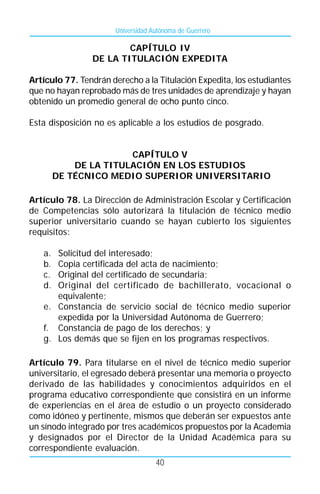 Universidad Autónoma de Guerrero

                        CAPÍTULO IV
                DE LA TITULACIÓN EXPEDITA

Artículo 77. Tendrán derecho a la Titulación Expedita, los estudiantes
que no hayan reprobado más de tres unidades de aprendizaje y hayan
obtenido un promedio general de ocho punto cinco.

Esta disposición no es aplicable a los estudios de posgrado.


                       CAPÍTULO V
            DE LA TITULACIÓN EN LOS ESTUDIOS
        DE TÉCNICO MEDIO SUPERIOR UNIVERSITARIO

Artículo 78. La Dirección de Administración Escolar y Certificación
de Competencias sólo autorizará la titulación de técnico medio
superior universitario cuando se hayan cubierto los siguientes
requisitos:

   a. Solicitud del interesado;
   b. Copia certificada del acta de nacimiento;
   c. Original del certificado de secundaria;
   d. Original del certificado de bachillerato, vocacional o
      equivalente;
   e. Constancia de servicio social de técnico medio superior
      expedida por la Universidad Autónoma de Guerrero;
   f. Constancia de pago de los derechos; y
   g. Los demás que se fijen en los programas respectivos.

Artículo 79. Para titularse en el nivel de técnico medio superior
universitario, el egresado deberá presentar una memoria o proyecto
derivado de las habilidades y conocimientos adquiridos en el
programa educativo correspondiente que consistirá en un informe
de experiencias en el área de estudio o un proyecto considerado
como idóneo y pertinente, mismos que deberán ser expuestos ante
un sínodo integrado por tres académicos propuestos por la Academia
y designados por el Director de la Unidad Académica para su
correspondiente evaluación.
                                    40
 