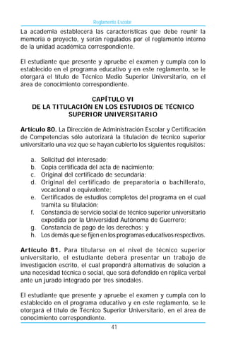 Reglamento Escolar
La academia establecerá las características que debe reunir la
memoria o proyecto, y serán regulados por el reglamento interno
de la unidad académica correspondiente.

El estudiante que presente y apruebe el examen y cumpla con lo
establecido en el programa educativo y en este reglamento, se le
otorgará el título de Técnico Medio Superior Universitario, en el
área de conocimiento correspondiente.

                    CAPÍTULO VI
    DE LA TITULACIÓN EN LOS ESTUDIOS DE TÉCNICO
              SUPERIOR UNIVERSITARIO

Artículo 80. La Dirección de Administración Escolar y Certificación
de Competencias sólo autorizará la titulación de técnico superior
universitario una vez que se hayan cubierto los siguientes requisitos:

   a. Solicitud del interesado;
   b. Copia certificada del acta de nacimiento;
   c. Original del certificado de secundaria;
   d. Original del certificado de preparatoria o bachillerato,
      vocacional o equivalente;
   e. Certificados de estudios completos del programa en el cual
      tramita su titulación;
   f. Constancia de servicio social de técnico superior universitario
      expedida por la Universidad Autónoma de Guerrero;
   g. Constancia de pago de los derechos; y
   h. Los demás que se fijen en los programas educativos respectivos.

Artículo 81. Para titularse en el nivel de técnico superior
universitario, el estudiante deberá presentar un trabajo de
investigación escrito, el cual propondrá alternativas de solución a
una necesidad técnica o social, que será defendido en réplica verbal
ante un jurado integrado por tres sinodales.

El estudiante que presente y apruebe el examen y cumpla con lo
establecido en el programa educativo y en este reglamento, se le
otorgará el título de Técnico Superior Universitario, en el área de
conocimiento correspondiente.
                                41
 