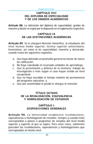 Reglamento Escolar
                       CAPÍTULO VIII
               DEL DIPLOMA DE ESPECIALIDAD
               Y DE LOS GRADOS ACADÉMICOS

Artículo 88. La obtención del diploma de especialidad, grados de
maestro y doctor se regirá por lo dispuesto en el reglamento respectivo.

                      CAPÍTULO IX
            DE LAS DISTINCIONES ACADÉMICAS

Artículo 89. Se le otorgará Mención Honorífica, al estudiante del
nivel técnico medio superior, técnico superior universitario,
licenciatura, así como al de especialidad, maestría y doctorado,
cuando reúna los siguientes requisitos:

   a. Que haya obtenido un promedio general no menor de nueve
      de calificación;
   b. No haya reprobado ni recursado unidades de aprendizaje;
   c. Que la presentación y defensa de la memoria, trabajo de
      investigación o tesis según el caso hayan tenido un nivel
      excepcional;
   d. Que no haya excedido el tiempo máximo de permanencia
      del programa educativo; y
   e. Que por unanimidad el jurado le otorgue la mención.


                    TÍTULO OCTAVO
           DE LA REVALIDACIÓN, EQUIVALENCIA
             Y HOMOLOGACIÓN DE ESTUDIOS

                        CAPÍTULO I
                 DISPOSICIONES GENERALES

Artículo 90. La Universidad establecerá revalidaciones,
equivalencias u homologación de estudios, siempre y cuando éstos
correspondan a planes o programas de estudios del nivel medio
superior y superior al que se aspira. Para estos casos, solamente
proceden las revalidaciones, equivalencias y homologaciones que
correspondan al mismo nivel.
                                    45
 