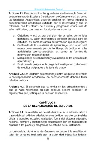 Universidad Autónoma de Guerrero

Artículo 91. Para determinar las igualdades académicas, la Dirección
de Administración Escolar y Certificación de Competencias, así como
las Unidades Académicas deberán analizar en forma integral la
documentación académica exhibida por el interesado y que se
relacione con los planes de estudio y programas educativos de
esta Institución, con base en los siguientes aspectos:

   a. Objetivos y estructura del plan de estudio, contenidos
      generales, su valor en créditos y duración prevista para los
      estudios, así como las áreas de formación que lo integren;
   b. Contenido de las unidades de aprendizaje, el cual no será
      menor de un sesenta por ciento, tiempo de dedicación a las
      actividades teórico-prácticas, así como las fuentes de
      información recomendadas;
   c. Modalidades de conducción y evaluación de las unidades de
      aprendizaje; y
   d. En el caso de posgrado, la carga de investigación o el número
      de créditos asignados a la tesis de grado.

Artículo 92. Las unidades de aprendizaje entre las que se determine
la correspondencia académica, no necesariamente deberán tener
relación unívoca.

Artículo 93. El dictamen que se emita en los procedimientos a
que se hace referencia en este capítulo deberá expresar los
argumentos que justifiquen la decisión respectiva.


                      CAPÍTULO II
            DE LA REVALIDACIÓN DE ESTUDIOS

Artículo 94. La revalidación de estudios es el acto administrativo a
través del cual la Universidad Autónoma de Guerrero otorgará validez
oficial a aquellos estudios realizados fuera del sistema educativo
nacional, siempre y cuando sean equiparables con los realizados de
acuerdo a los planes y programas de estudio de la Institución.

La Universidad Autónoma de Guerrero reconocerá la revalidación
total de estudios realizada por la autoridad educativa federal.
                              46
 