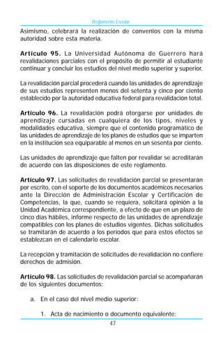 Reglamento Escolar
Asimismo, celebrará la realización de convenios con la misma
autoridad sobre esta materia.

Artículo 95. La Universidad Autónoma de Guerrero hará
revalidaciones parciales con el propósito de permitir al estudiante
continuar y concluir los estudios del nivel medio superior y superior.

La revalidación parcial procederá cuando las unidades de aprendizaje
de sus estudios representen menos del setenta y cinco por ciento
establecido por la autoridad educativa federal para revalidación total.

Artículo 96. La revalidación podrá otorgarse por unidades de
aprendizaje cursadas en cualquiera de los tipos, niveles y
modalidades educativa, siempre que el contenido programático de
las unidades de aprendizaje de los planes de estudios que se imparten
en la institución sea equiparable al menos en un sesenta por ciento.

Las unidades de aprendizaje que falten por revalidar se acreditarán
de acuerdo con las disposiciones de este reglamento.

Artículo 97. Las solicitudes de revalidación parcial se presentarán
por escrito, con el soporte de los documentos académicos necesarios
ante la Dirección de Administración Escolar y Certificación de
Competencias, la que, cuando se requiera, solicitará opinión a la
Unidad Académica correspondiente, a efecto de que en un plazo de
cinco días hábiles, informe respecto de las unidades de aprendizaje
compatibles con los planes de estudios vigentes. Dichas solicitudes
se tramitarán de acuerdo a los períodos que para estos efectos se
establezcan en el calendario escolar.

La recepción y tramitación de solicitudes de revalidación no confiere
derechos de admisión.

Artículo 98. Las solicitudes de revalidación parcial se acompañarán
de los siguientes documentos:

   a. En el caso del nivel medio superior:

       1. Acta de nacimiento o documento equivalente;
                                   47
 
