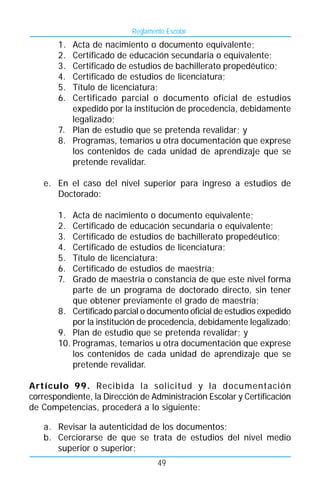 Reglamento Escolar
       1. Acta de nacimiento o documento equivalente;
       2. Certificado de educación secundaria o equivalente;
       3. Certificado de estudios de bachillerato propedéutico;
       4. Certificado de estudios de licenciatura;
       5. Título de licenciatura;
       6. Certificado parcial o documento oficial de estudios
          expedido por la institución de procedencia, debidamente
          legalizado;
       7. Plan de estudio que se pretenda revalidar; y
       8. Programas, temarios u otra documentación que exprese
          los contenidos de cada unidad de aprendizaje que se
          pretende revalidar.

   e. En el caso del nivel superior para ingreso a estudios de
      Doctorado:

       1.  Acta de nacimiento o documento equivalente;
       2.  Certificado de educación secundaria o equivalente;
       3.  Certificado de estudios de bachillerato propedéutico;
       4.  Certificado de estudios de licenciatura;
       5.  Título de licenciatura;
       6.  Certificado de estudios de maestría;
       7.  Grado de maestría o constancia de que este nivel forma
           parte de un programa de doctorado directo, sin tener
           que obtener previamente el grado de maestría;
       8. Certificado parcial o documento oficial de estudios expedido
           por la institución de procedencia, debidamente legalizado;
       9. Plan de estudio que se pretenda revalidar; y
       10. Programas, temarios u otra documentación que exprese
           los contenidos de cada unidad de aprendizaje que se
           pretende revalidar.

Artículo 99. Recibida la solicitud y la documentación
correspondiente, la Dirección de Administración Escolar y Certificación
de Competencias, procederá a lo siguiente:

   a. Revisar la autenticidad de los documentos;
   b. Cerciorarse de que se trata de estudios del nivel medio
      superior o superior;
                                   49
 