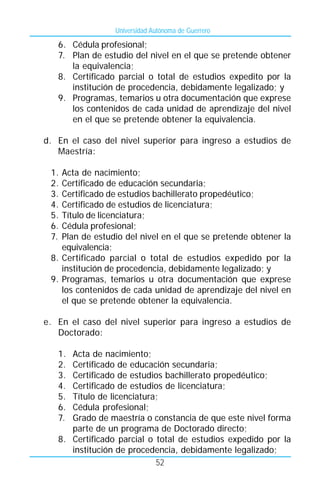 Universidad Autónoma de Guerrero

   6. Cédula profesional;
   7. Plan de estudio del nivel en el que se pretende obtener
      la equivalencia;
   8. Certificado parcial o total de estudios expedito por la
      institución de procedencia, debidamente legalizado; y
   9. Programas, temarios u otra documentación que exprese
      los contenidos de cada unidad de aprendizaje del nivel
      en el que se pretende obtener la equivalencia.

d. En el caso del nivel superior para ingreso a estudios de
   Maestría:

 1. Acta de nacimiento;
 2. Certificado de educación secundaria;
 3. Certificado de estudios bachillerato propedéutico;
 4. Certificado de estudios de licenciatura;
 5. Título de licenciatura;
 6. Cédula profesional;
 7. Plan de estudio del nivel en el que se pretende obtener la
    equivalencia;
 8. Certificado parcial o total de estudios expedido por la
    institución de procedencia, debidamente legalizado; y
 9. Programas, temarios u otra documentación que exprese
    los contenidos de cada unidad de aprendizaje del nivel en
    el que se pretende obtener la equivalencia.

e. En el caso del nivel superior para ingreso a estudios de
   Doctorado:

   1. Acta de nacimiento;
   2. Certificado de educación secundaria;
   3. Certificado de estudios bachillerato propedéutico;
   4. Certificado de estudios de licenciatura;
   5. Título de licenciatura;
   6. Cédula profesional;
   7. Grado de maestría o constancia de que este nivel forma
      parte de un programa de Doctorado directo;
   8. Certificado parcial o total de estudios expedido por la
      institución de procedencia, debidamente legalizado;
                            52
 