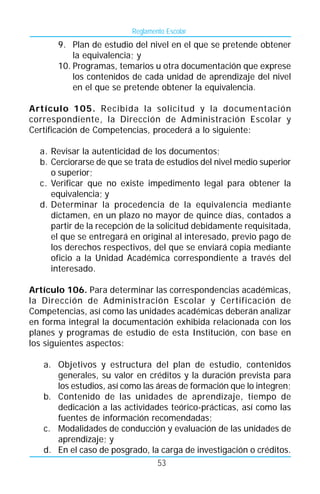 Reglamento Escolar
      9. Plan de estudio del nivel en el que se pretende obtener
          la equivalencia; y
      10. Programas, temarios u otra documentación que exprese
          los contenidos de cada unidad de aprendizaje del nivel
          en el que se pretende obtener la equivalencia.

Artículo 105. Recibida la solicitud y la documentación
correspondiente, la Dirección de Administración Escolar y
Certificación de Competencias, procederá a lo siguiente:

  a. Revisar la autenticidad de los documentos;
  b. Cerciorarse de que se trata de estudios del nivel medio superior
     o superior;
  c. Verificar que no existe impedimento legal para obtener la
     equivalencia; y
  d. Determinar la procedencia de la equivalencia mediante
     dictamen, en un plazo no mayor de quince días, contados a
     partir de la recepción de la solicitud debidamente requisitada,
     el que se entregará en original al interesado, previo pago de
     los derechos respectivos, del que se enviará copia mediante
     oficio a la Unidad Académica correspondiente a través del
     interesado.

Artículo 106. Para determinar las correspondencias académicas,
la Dirección de Administración Escolar y Certificación de
Competencias, así como las unidades académicas deberán analizar
en forma integral la documentación exhibida relacionada con los
planes y programas de estudio de esta Institución, con base en
los siguientes aspectos:

   a. Objetivos y estructura del plan de estudio, contenidos
      generales, su valor en créditos y la duración prevista para
      los estudios, así como las áreas de formación que lo integren;
   b. Contenido de las unidades de aprendizaje, tiempo de
      dedicación a las actividades teórico-prácticas, así como las
      fuentes de información recomendadas;
   c. Modalidades de conducción y evaluación de las unidades de
      aprendizaje; y
   d. En el caso de posgrado, la carga de investigación o créditos.
                                 53
 