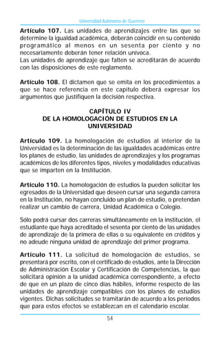 Universidad Autónoma de Guerrero

Artículo 107. Las unidades de aprendizajes entre las que se
determine la igualdad académica, deberán coincidir en su contenido
programático al menos en un sesenta por ciento y no
necesariamente deberán tener relación unívoca.
Las unidades de aprendizaje que falten se acreditarán de acuerdo
con las disposiciones de este reglamento.

Artículo 108. El dictamen que se emita en los procedimientos a
que se hace referencia en este capítulo deberá expresar los
argumentos que justifiquen la decisión respectiva.

                     CAPÍTULO IV
         DE LA HOMOLOGACIÓN DE ESTUDIOS EN LA
                     UNIVERSIDAD

Artículo 109. La homologación de estudios al interior de la
Universidad es la determinación de las igualdades académicas entre
los planes de estudio, las unidades de aprendizajes y los programas
académicos de los diferentes tipos, niveles y modalidades educativas
que se imparten en la Institución.

Artículo 110. La homologación de estudios la pueden solicitar los
egresados de la Universidad que deseen cursar una segunda carrera
en la Institución, no hayan concluido un plan de estudio, o pretendan
realizar un cambio de carrera, Unidad Académica o Colegio.

Sólo podrá cursar dos carreras simultáneamente en la institución, el
estudiante que haya acreditado el sesenta por ciento de las unidades
de aprendizaje de la primera de ellas o su equivalente en créditos y
no adeude ninguna unidad de aprendizaje del primer programa.

Artículo 111. La solicitud de homologación de estudios, se
presentará por escrito, con el certificado de estudios, ante la Dirección
de Administración Escolar y Certificación de Competencias, la que
solicitará opinión a la unidad académica correspondiente, a efecto
de que en un plazo de cinco días hábiles, informe respecto de las
unidades de aprendizaje compatibles con los planes de estudios
vigentes. Dichas solicitudes se tramitarán de acuerdo a los períodos
que para estos efectos se establezcan en el calendario escolar.
                                     54
 