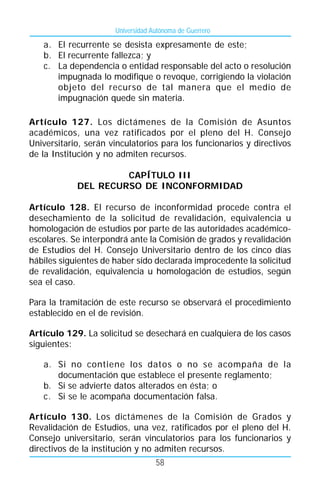 Universidad Autónoma de Guerrero

   a. El recurrente se desista expresamente de este;
   b. El recurrente fallezca; y
   c. La dependencia o entidad responsable del acto o resolución
      impugnada lo modifique o revoque, corrigiendo la violación
      objeto del recurso de tal manera que el medio de
      impugnación quede sin materia.

Artículo 127. Los dictámenes de la Comisión de Asuntos
académicos, una vez ratificados por el pleno del H. Consejo
Universitario, serán vinculatorios para los funcionarios y directivos
de la Institución y no admiten recursos.

                     CAPÍTULO III
            DEL RECURSO DE INCONFORMIDAD

Artículo 128. El recurso de inconformidad procede contra el
desechamiento de la solicitud de revalidación, equivalencia u
homologación de estudios por parte de las autoridades académico-
escolares. Se interpondrá ante la Comisión de grados y revalidación
de Estudios del H. Consejo Universitario dentro de los cinco días
hábiles siguientes de haber sido declarada improcedente la solicitud
de revalidación, equivalencia u homologación de estudios, según
sea el caso.

Para la tramitación de este recurso se observará el procedimiento
establecido en el de revisión.

Artículo 129. La solicitud se desechará en cualquiera de los casos
siguientes:

   a. Si no contiene los datos o no se acompaña de la
      documentación que establece el presente reglamento;
   b. Si se advierte datos alterados en ésta; o
   c. Si se le acompaña documentación falsa.

Artículo 130. Los dictámenes de la Comisión de Grados y
Revalidación de Estudios, una vez, ratificados por el pleno del H.
Consejo universitario, serán vinculatorios para los funcionarios y
directivos de la institución y no admiten recursos.
                                   58
 