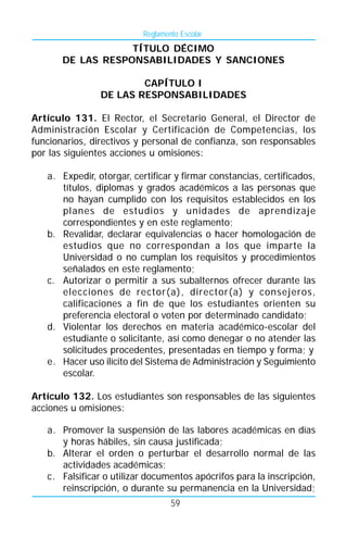 Reglamento Escolar
                   TÍTULO DÉCIMO
       DE LAS RESPONSABILIDADES Y SANCIONES

                        CAPÍTULO I
                DE LAS RESPONSABILIDADES

Artículo 131. El Rector, el Secretario General, el Director de
Administración Escolar y Certificación de Competencias, los
funcionarios, directivos y personal de confianza, son responsables
por las siguientes acciones u omisiones:

   a. Expedir, otorgar, certificar y firmar constancias, certificados,
      títulos, diplomas y grados académicos a las personas que
      no hayan cumplido con los requisitos establecidos en los
      planes de estudios y unidades de aprendizaje
      correspondientes y en este reglamento;
   b. Revalidar, declarar equivalencias o hacer homologación de
      estudios que no correspondan a los que imparte la
      Universidad o no cumplan los requisitos y procedimientos
      señalados en este reglamento;
   c. Autorizar o permitir a sus subalternos ofrecer durante las
      elecciones de rector(a), director(a) y consejeros,
      calificaciones a fin de que los estudiantes orienten su
      preferencia electoral o voten por determinado candidato;
   d. Violentar los derechos en materia académico-escolar del
      estudiante o solicitante, así como denegar o no atender las
      solicitudes procedentes, presentadas en tiempo y forma; y
   e. Hacer uso ilícito del Sistema de Administración y Seguimiento
      escolar.

Artículo 132. Los estudiantes son responsables de las siguientes
acciones u omisiones:

   a. Promover la suspensión de las labores académicas en días
      y horas hábiles, sin causa justificada;
   b. Alterar el orden o perturbar el desarrollo normal de las
      actividades académicas;
   c. Falsificar o utilizar documentos apócrifos para la inscripción,
      reinscripción, o durante su permanencia en la Universidad;
                                  59
 