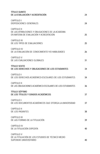 TÍTULO QUINTO
DE LA EVALUACIÓN Y ACREDITACIÓN                               24

CAPÍTULO I
DISPOSICIONES GENERALES                                       24

CAPÍTULO II
DE LAS ATRIBUCIONES Y OBLIGACIONES DE LA ACADEMIA
EN MATERIA DE EVALUACIÓN Y ACREDITACIÓN                       25

CAPÍTULO III
DE LOS TIPOS DE EVALUACIONES                                  25

CAPÍTULO IV
DE LA EVALUACIÓN DE CONOCIMIENTO Y/O HABILIDADES              26

CAPÍTULO V
DE LAS EVALUACIONES GLOBALES                                  31

TÍTULO SEXTO
DE LOS DERECHOS Y OBLIGACIONES DE LOS ESTUDIANTES             34

CAPÍTULO I
DE LOS DERECHOS ACADÉMICO-ESCOLARES DE LOS ESTUDIANTES        34

CAPÍTULO II
DE LAS OBLIGACIOINES ACADÉMICO-ESCOLARES DE LOS ESTUDIANTES   36

TÍTULO SÉPTIMO
DE LOS TÍTULOS Y GRADOS ACADÉMICOS                            37

CAPÍTULO I
DE LOS DOCUMENTOS ACADÉMICOS QUE OTORGA LA UNIVERSIDAD        37

CAPÍTULO II
DE LOS PASANTES                                               38

CAPÍTULO III
DE LAS FORMAS DE LA TITULACIÓN                                39

CAPÍTULO IV
DE LA TITULACIÓN EXPEDITA                                     40

CAPÍTULO V
DE LA TITULACIÓN DE LOS ESTUDIOS DE TÉCNICO MEDIO
SUPERIOR UNIVERSITARIO                                        40
 