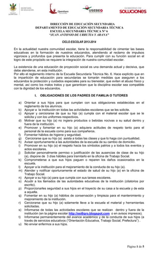 Página 1 de 5
DIRECCIÓN DE EDUCACIÓN SECUNDARIA
DEPARTAMENTO DE EDUCACIÓN SECUNDARIA TÉCNICA
ESCUELA SECUNDARIA TÉCNICA N° 6
“JUAN ANTONIO DE URRUTIA Y ARANA”
CICLO ESCOLAR 2013-2014
En la actualidad nuestra comunidad escolar, tiene la responsabilidad de cimentar las bases
educativas en la formación de nuestros educandos, atendiendo al reclamo de impulsos
vigorosos y profundos que presenta la educación. Para cumplir con su función social en el
logro de este propósito se requiere la integración de nuestra comunidad escolar.
La existencia de una educación de proyección social es una demanda actual y decisiva, que
debe atenderse, en esta institución.
Por ello el reglamento interno de la Escuela Secundaria Técnica No. 6. Hace explícito que en
la impartición de educación para secundarias se tomarán medidas que aseguren a los
educandos la protección y cuidados especiales para su bienestar, que eviten el abuso físico y
mental, así como los malos tratos y que garanticen que la disciplina escolar sea compatible
con la dignidad de los educandos.
I. OBLIGACIONES DE LOS PADRES DE FAMILIA O TUTORES
a) Orientar a sus hijos para que cumplan con sus obligaciones establecidas en el
reglamento de los alumnos.
b) Apoyar a la institución en todas las actividades escolares que se les solicite.
c) Apoyar y cerciorarse de que su hijo (a) cumpla con el material escolar que se le
solicita y con los uniformes respectivos.
d) Motivar que su hijo (a) no ingiera productos o bebidas nocivas a su salud dentro y
fuera de la institución.
e) Promover y fomentar en su hijo (a) adquiera actitudes de respeto tanto para el
personal de la escuela como para sus compañeros.
f) Fomentar hábitos de higiene y seguridad.
g) Cerciorarse que su hijo (a) asista a todas las clases y que lo haga con puntualidad.
h) Avisar oportunamente a las autoridades de la escuela de su cambio de domicilio.
i) Promover en su hijo (a) el respeto hacia los símbolos patrios y a todos los eventos y
actos escolares.
j) Solicitar personalmente permiso o justificación de las ausencias de clase de su hijo
(a), dispone de 3 días hábiles para tramitarlo en la oficina de Trabajo Social.
k) Comprometerse a que sus hijos paguen o reparen los daños ocasionados en la
escuela.
l) Apoyar a la institución para el mejoramiento de la conducta de su hijo (a).
m) Atender y notificar oportunamente el estado de salud de su hijo (a) en la oficina de
Trabajo Social.
n) Apoyar a su hijo (a) para que cumpla con sus tareas escolares.
o) Acudir a los llamados de las autoridades educativas de la institución (citatorios por
escrito).
p) Proporcionarles seguridad a sus hijos en el trayecto de su casa a la escuela y de esta
a aquella.
q) Fomentar en su hijo (a) hábitos de conservación y limpieza para el mantenimiento y
mejoramiento de la institución.
r) Cerciorarse que su hijo (a) solamente lleve a la escuela el material y herramientas
solicitadas.
s) Informarse de todas las actividades escolares que se realizan dentro y fuera de la
institución (en la página escolar http://est6qro.blogspot.com o en avisos impresos).
t) Informarse permanentemente del avance académico y de la conducta de sus hijos (a
través de servicios educativos (“Orientación Educativa, Trabajo Social, Prefectura”) .
u) No enviar enfermos a sus hijos.
 