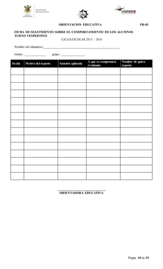 Página 10 de 25
ORIENTACION EDUCATIVA FR-03
FICHA DE SEGUIMIENTO SOBRE EL COMPORTAMIENTO DE LOS ALUMNOS
TURNO VESPERTINO
CICLO ESCOLAR 2015 – 2016
Nombre del alumno(a):________________________________________________
Grado: ______________ grupo: _______________
Fecha Motivo del reporte Sanción aplicada
A que se compromete
el alumno
Nombre de quien
reporta
______________________________
ORIENTADORA EDUCATIVA
 