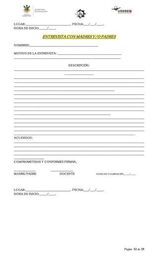 Página 12 de 25
LUGAR:_______________________________________________. FECHA:_____/_____/_______.
HORA DE INICIO:________/_______.
ENTREVISTA CON MADRES Y/O PADRES
NOMBRES:________________________________________________________________________
MOTIVO DE LA ENTREVISTA: ___________________________________________________________________
_______________________________________________________________________________________________________________
DESCRIPCIÓN:
________________________________________________________________________________________________________________________________________
______________________________
________________________________________________________________________________________________________________________________________
________________________________________________________________________________________________________________________________________
________________________________________________________________________________________________________________________________________
_________________________________________________________________________________________________________
________________________________________________________________________________________________________________________________________
________________________________________________________________________________________________________________________________________
________________________________________________________________________________________________________________________________________
________________________________________________________________________________________________________________________________________
________________________________________________________________________________________________________________________________________
_____________________________________________________________________________________________________
________________________________________________________________________________________________________________________________________
________________________________________________________________________________________________________________________________________
________________________________________________________________________________________________________________________________________
________________________________________________________________________________________________________________________________________
_____________________________________________________________________________________________________________________________ _
ACUERDOS:
________________________________________________________________________________________________________________________________________
________________________________________________________________________________________________________________________________________
________________________________________________________________________________________________________________________________________
________________________________________________________________________________________________________________________________________
_______________________________
COMPROMETIDOS Y CONFORMES FIRMAN,
______________________ _______________________
MADRE/PADRE DOCENTE HORA DE CULMINACIÓN________/______.
LUGAR:_______________________________________________. FECHA:_____/_____/_______.
HORA DE INICIO:________/_______.
 