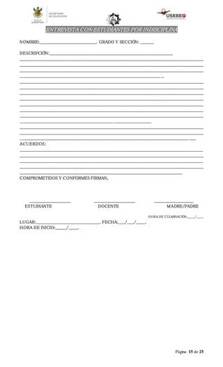 Página 15 de 25
ENTREVISTA CON ESTUDIANTES POR INDISCIPLINA
NOMBRE:__________________________________________. GRADO Y SECCIÓN: __________
DESCRIPCIÓN:____________________________________________________________________________________________
________________________________________________________________________________________________________________________________________
________________________________________________________________________________________________________________________________________
________________________________________________________________________________________________________________________________________
________________________________________________________________________________________________________ __
________________________________________________________________________________________________________________________________________
________________________________________________________________________________________________________________________________________
________________________________________________________________________________________________________________________________________
________________________________________________________________________________________________________________________________________
________________________________________________________________________________________________________________________________________
________________________________________________________________________________________________________________________________________
________________________________________________________________________________________________________________________________________
_________________________________________________________________________________________________
________________________________________________________________________________________________________________________________________
________________________________________________________________________________________________________________________________________
_____________________________________________________________________________________________________________________________ _____
ACUERDOS:
________________________________________________________________________________________________________________________________________
________________________________________________________________________________________________________________________________________
________________________________________________________________________________________________________________________________________
________________________________________________________________________________________________________________________________________
________________________________________________________________________________________________________________________
COMPROMETIDOS Y CONFORMES FIRMAN,
______________________________ ______________________________ _____________________________
ESTUDIANTE DOCENTE MADRE/PADRE
HORA DE CULMINACIÓN________/______.
LUGAR:_______________________________________________. FECHA:_____/_____/_______.
HORA DE INICIO:________/_______.
 