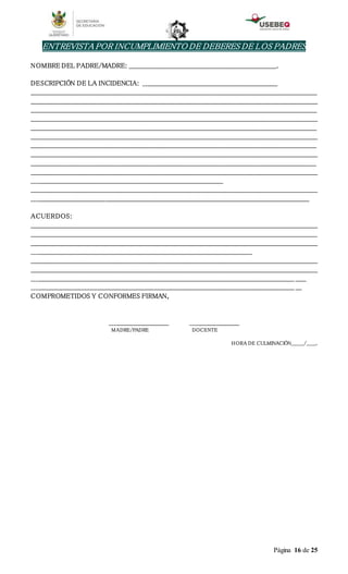 Página 16 de 25
ENTREVISTA POR INCUMPLIMIENTO DE DEBERES DE LOS PADRES
NOMBRE DEL PADRE/MADRE: ______________________________________________________________________.
DESCRIPCIÓN DE LA INCIDENCIA: ________________________________________________________________
________________________________________________________________________________________________________________________________________
________________________________________________________________________________________________________________________________________
________________________________________________________________________________________________________________________________________
________________________________________________________________________________________________________________________________________
________________________________________________________________________________________________________________________________________
________________________________________________________________________________________________________________________________________
________________________________________________________________________________________________________________________________________
________________________________________________________________________________________________________________________________________
________________________________________________________________________________________________________________________________________
________________________________________________________________________________________________________________________________________
___________________________________________________________________________________________
________________________________________________________________________________________________________________________________________
____________________________________________________________________________________________________________________________________
ACUERDOS:
________________________________________________________________________________________________________________________________________
________________________________________________________________________________________________________________________________________
________________________________________________________________________________________________________________________________________
_________________________________________________________________________________________________________
________________________________________________________________________________________________________________________________________
________________________________________________________________________________________________________________________________________
_____________________________________________________________________________________________________________________________ _____
_____________________________________________________________________________________________________________________________ ___
COMPROMETIDOS Y CONFORMES FIRMAN,
____________________________ _______________________
MADRE/PADRE DOCENTE
HORA DE CULMINACIÓN________/______.
 