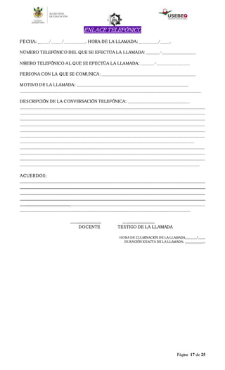 Página 17 de 25
ENLACE TELEFÓNICO
FECHA: ________/________/________________. HORA DE LA LLAMADA: ______________/_______.
NÚMERO TELEFÓNICO DEL QUE SE EFECTÚA LA LLAMADA: __________-_________________________
NḾERO TELEFÓNICO AL QUE SE EFECTÚA LA LLAMADA: __________-_________________________
PERSONA CON LA QUE SE COMUNICA: ______________________________________________________________________
MOTIVO DE LA LLAMADA: ___________________________________________________________________________________
______________________________________________________________________________________________________________________________________
DESCRIPCIÓN DE LA CONVERSACIÓN TELEFÓNICA: ______________________________________________
_________________________________________________________________________________________________________________________________________
_________________________________________________________________________________________________________________________________________
_________________________________________________________________________________________________________________________________________
_________________________________________________________________________________________________________________________________________
_________________________________________________________________________________________________________________________________________
_________________________________________________________________________________________________________________________________________
_________________________________________________________________________________________________________________________________
_________________________________________________________________________________________________________________________________________
_________________________________________________________________________________________________________________________________________
_________________________________________________________________________________________________________________________________________
_____________________________________________________________________________________________________________________________________
ACUERDOS:
________________________________________________________________________________________________________________________________________
________________________________________________________________________________________________________________________________________
________________________________________________________________________________________________________________________________________
________________________________________________________________________________________________________________________________________
_________________________________________________________________________________________________________________________________________
______________________________________________________________________________________________________________________________
______________________ _______________________
DOCENTE TESTIGO DE LA LLAMADA
HORA DE CULMINACIÓN DE LA LLAMADA___________/______.
DURACIÓN EXACTA DE LA LLAMADA: ___________________.
 