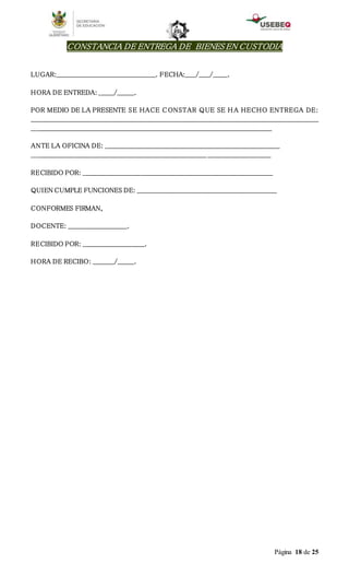 Página 18 de 25
CONSTANCIA DE ENTREGA DE BIENES EN CUSTODIA
LUGAR:_______________________________________________. FECHA:_____/_____/_______.
HORA DE ENTREDA: _______/________.
POR MEDIO DE LA PRESENTE SE HACE CONSTAR QUE SE H A HECHO ENTREGA DE:
________________________________________________________________________________________________________________________________________
__________________________________________________________________________________________________________________
ANTE LA OFICINA DE: ___________________________________________________________________________________
___________________________________________________________________________________ ______________________________
RECIBIDO POR: __________________________________________________________________________________________
QUIEN CUMPLE FUNCIONES DE: __________________________________________________________________
CONFORMES FIRMAN,
DOCENTE: ____________________________.
RECIBIDO POR: _____________________________.
HORA DE RECIBO: __________/________.
 