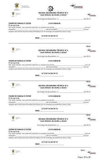 Página 23 de 25
ESCUELA SECUNDARIA TÉCNICA Nº 6
“Juan Antonio de Urrutia y Arana”
Santiago de Querétaro, a ____________________________ de 2014
PADRE DE FAMILIA O TUTOR C I T A TO R I O
P r e s e n t e.
Por este medio, me permito solicitar su presencia el día ___________________________________ con el
Maestro ___________________________________ de la materia _____________________________ con el
objeto de tratar asuntos relacionados con el trabajo académico de su hijo.
A T E N T A M E N T E
PROF.____________________________
FR-06
ESCUELA SECUNDARIA TÉCNICA Nº 6
“Juan Antonio de Urrutia y Arana”
Santiago de Querétaro, a ____________________________ de 2014
PADRE DE FAMILIA O TUTOR C I T A TO R I O
P r e s e n t e.
Por este medio, me permito solicitar su presencia el día ___________________________________ con el
Maestro ___________________________________ de la materia _____________________________ con el
objeto de tratar asuntos relacionados con el trabajo académico de su hijo.
A T E N T A M E N T E
PROF.____________________________
FR-06
ESCUELA SECUNDARIA TÉCNICA Nº 6
“Juan Antonio de Urrutia y Arana”
Santiago de Querétaro, a ____________________________ de 2014
PADRE DE FAMILIA O TUTOR C I T A TO R I O
P r e s e n t e.
Por este medio, me permito solicitar su presencia el día ___________________________________ con el
Maestro ___________________________________ de la materia _____________________________ con el
objeto de tratar asuntos relacionados con el trabajo académico de su hijo.
A T E N T A M E N T E
PROF.____________________________
FR-06
ESCUELA SECUNDARIA TÉCNICA Nº 6
“Juan Antonio de Urrutia y Arana”
Santiago de Querétaro, a ____________________________ de 2014
PADRE DE FAMILIA O TUTOR C I T A TO R I O
P r e s e n t e.
Por este medio, me permito solicitar su presencia el día ___________________________________ con el
Maestro ___________________________________ de la materia _____________________________ con el
objeto de tratar asuntos relacionados con el trabajo académico de su hijo.
A T E N T A M E N T E
PROF.____________________________
FR-07
 