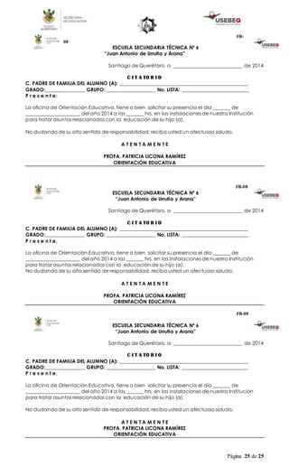 Página 25 de 25
FR-
08
ESCUELA SECUNDARIA TÉCNICA Nº 6
“Juan Antonio de Urrutia y Arana”
Santiago de Querétaro, a ____________________________ de 2014
C I T A TO R I O
C. PADRE DE FAMILIA DEL ALUMNO (A): ____________________________________________________
GRADO:________________ GRUPO: ____________________ No. LISTA: ___________________________
P r e s e n t e.
La oficina de Orientación Educativa, tiene a bien solicitar su presencia el día _______ de
______________________ del año 2014 a las _______ hrs. en las instalaciones de nuestra Institución
para tratar asuntos relacionados con la educación de su hijo (a).
No dudando de su alto sentido de responsabilidad, reciba usted un afectuoso saludo.
A T E N T A M E N T E
PROFA. PATRICIA LICONA RAMÍREZ
ORIENTACIÓN EDUCATIVA
FR-08
ESCUELA SECUNDARIA TÉCNICA Nº 6
“Juan Antonio de Urrutia y Arana”
Santiago de Querétaro, a ____________________________ de 2014
C I T A TO R I O
C. PADRE DE FAMILIA DEL ALUMNO (A): ____________________________________________________
GRADO:________________ GRUPO: ____________________ No. LISTA: ___________________________
P r e s e n t e.
La oficina de Orientación Educativa, tiene a bien solicitar su presencia el día _______ de
______________________ del año 2014 a las _______ hrs. en las instalaciones de nuestra Institución
para tratar asuntos relacionados con la educación de su hijo (a).
No dudando de su alto sentido de responsabilidad, reciba usted un afectuoso saludo.
A T E N T A M E N T E
PROFA. PATRICIA LICONA RAMÍREZ
ORIENTACIÓN EDUCATIVA
FR-08
ESCUELA SECUNDARIA TÉCNICA Nº 6
“Juan Antonio de Urrutia y Arana”
Santiago de Querétaro, a ____________________________ de 2014
C I T A TO R I O
C. PADRE DE FAMILIA DEL ALUMNO (A): ____________________________________________________
GRADO:________________ GRUPO: ____________________ No. LISTA: ___________________________
P r e s e n t e.
La oficina de Orientación Educativa, tiene a bien solicitar su presencia el día _______ de
______________________ del año 2014 a las _______ hrs. en las instalaciones de nuestra Institución
para tratar asuntos relacionados con la educación de su hijo (a).
No dudando de su alto sentido de responsabilidad, reciba usted un afectuoso saludo.
A T E N T A M E N T E
PROFA. PATRICIA LICONA RAMÍREZ
ORIENTACIÓN EDUCATIVA
 