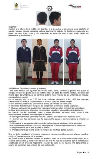 Página 4 de 25
Mujeres:
Jumper a la altura de la rodilla, sin deshilar, ni a la cadera y sin coserlo para ajustarlo al
cuerpo, zapatos negros escolares, calceta azul marino calada, no depilarse o rasurarse las
cejas, no usar tintes, rímel y sin maquillaje, en caso de traer el pelo suelto debe ser
presentable y no alborotado.
3.- Uniforme Deportivo (Hombres y Mujeres)
Tenis color blanco con agujetas del mismo color, pants, chamarra y playera sin ajustar al
cuerpo; en caso de pants no debe portarse roto. En caso de ponerle parches, que sean del
mismo color del uniforme, no se permitirá pintar o rayar ninguno de los uniformes, en ninguna
época del ciclo escolar.
4.- La entrada será a las 7:00 hrs. turno matutino, vespertino a las 13:30 hrs. con una
tolerancia de 10 minutos no permitiendo la entrada después de ese tiempo.
5.- Los alumnos portarán su credencial a la hora de entrada a la institución.
6.- Retirarse de la Institución después de cumplir con el horario y tareas asignadas.
7.- Obtener calificaciones aprobatorias y aprovechamientos altos en todas las asignaturas.
8.- Usar adecuadamente el equipo, herramientas, mobiliario e inmuebles de la Institución.
9.- Cumplir con los materiales, útiles y tareas escolares, así como traer, portar y usar
exclusivamente aquellos solicitados por el personal.
10.- No ingerir alimentos y bebidas en aulas, talleres, biblioteca en las horas de clase.
11.- Cumplir con las sanciones que la autoridad le asigne y comprometerse a mejorar su
conducta.
12.- Comunicar a sus padres o tutores de las indicaciones y solicitudes de la autoridad.
13.- Estrictamente prohibido conductas inapropiadas, o de noviazgo dentro de la institución.
14.- No permanecer en el aula durante el receso.
15.- Periódicamente se llevará a cabo la revisión de mochilas de los alumnos.
Una vez leído y analizado el presente reglamento me comprometo a cumplir y hacer cumplir a
mi hijo (a) las normas que dé el emanen.
Así como acudir al llamado cuando se requiera, tanto de la institución escolar como en la
escuela para padres y también en el caso de que mi hijo (a) no cumpla con la normatividad
establecida en el presente reglamento escolar. En caso de no hacerlo me comprometo a
asumir las sanciones que emanen de este reglamento.
 
