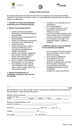 Página 5 de 25
Código de ética del alumno
El código de ética tiene el objetivo de promover en los alumnos de la Escuela Secundaria
Técnica 6 “Juan Antonio de Urrutia y Arana” un comportamiento ético para lograr el perfil del
alumno que deseamos.
1. Cumpliré con todas las actividades
académicas que la materia demande.
2. Actuaré responsablemente al:
 cumplir los tiempos de entrega,
presentación de actividades y tareas
de aprendizaje
 reconocer que mi aprendizaje es mi
responsabilidad
 realizar las actividades individuales y
en equipo con la calidad que la
materia demande
 respetar los acuerdos, fechas y
horarios establecidos por los
compañeros para elaborar los
trabajos colaborativos
 estudiar los materiales obligatorios
(libro de texto, lecturas, videos y
audios, entre otros) según el
calendario preestablecido
 lograr y mantener altos estándares
de desempeño en mi formación.
 Ser cuidadoso con las cosas de
valor personales (reloj, pulseras,
dinero, celular) porque solo yo soy
responsable de ellas.
3. Actuaré honestamente y lo
manifestaré a través de mis acciones,
por ejemplo:
 al evaluar a mis compañeros en la
coevaluación
 en mi autoevaluación
 en mi trabajo individual y en la
contribución que haga en los
trabajos en equipo
 en el reconocimiento explícito de las
ideas y trabajos de mis compañeros,
y al citar a los autores consultados
 en la evaluación que haga a mis
profesores titulares, auxiliares y
prefectos.
4. Mostraré respeto y así lo manifestaré
en mis actitudes, por ejemplo:
 en mis discursos hacia las personas,
hacia la institución, hacia mi país y
hacia otros países
 en los horarios establecidos
 en la interacción con mis
compañeros y profesores
 hacia las manifestaciones culturales
de otros países o del propio
 al retroalimentar actividades de
enseñanza-aprendizaje de mis
compañeros
 al utilizar los medios electrónicos
…………………………………………………………………………………………………………..
FR-09
Me comprometo con mi hijo a cumplir con los “Los derechos y obligaciones de los padres de
familia o tutores, Código de ética del alumno”.
Nombre y firma del Alumno ____________________________________________________
e-mail (si lo tiene) ___________________________________
CURP____________________ Grado:_____ Grupo:____ Turno:_____ Fecha:_________
Nombre y Firma del Padre o Tutor: ________________________________________________________
e-mail (si lo tiene)___________________________________________
Domicilio. ______________________________ núm. ext. _____ núm. Int. ___
Colonia ___________________________ CP _______
Tel. Celular;_____________________ Tel. Domicilio: ______________________________
 
