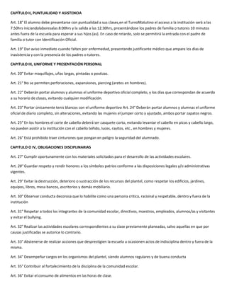 CAPÍTULO II, PUNTUALIDAD Y ASISTENCIA

Art. 18° El alumno debe presentarse con puntualidad a sus clases,en el TurnoMatutino el acceso a la institución será a las
7:50hrs iniciandolaboresalas 8:00hrs y la salida a las 12:30hrs, presentándose los padres de familia o tutores 10 minutos
antes fuera de la escuela para esperar a sus hijos (as). En caso de retardo, solo se permitirá la entrada con el padre de
familia o tutor con Identificación Oficial.

Art. 19° Dar aviso inmediato cuando falten por enfermedad, presentando justificante médico que ampare los días de
inasistencia y con la presencia de los padres o tutores.

CAPITULO III, UNIFORME Y PRESENTACIÓN PERSONAL

Art. 20° Evitar maquillajes, uñas largas, pintadas o postizas.

Art. 21° No se permiten perforaciones, expansiones, piercing (aretes en hombres).

Art. 22° Deberán portar alumnos y alumnas el uniforme deportivo oficial completo, y los días que correspondan de acuerdo
a su horario de clases, evitando cualquier modificación.

Art. 23° Portar únicamente tenis blancos con el uniforme deportivo Art. 24° Deberán portar alumnos y alumnas el uniforme
oficial de diario completo, sin alteraciones, evitando las mujeres el jumper corto y ajustado, ambos portar zapatos negros.

Art. 25° En los hombres el corte de cabello deberá ser casquete corto, evitando levantar el cabello en picos y cabello largo,
no pueden asistir a la institución con el cabello teñido, luces, rayitos, etc., en hombres y mujeres.

Art. 26° Está prohibido traer cinturones que pongan en peligro la seguridad del alumnado.

CAPITULO O IV, OBLIGACIONES DISCIPLINARIAS

Art. 27° Cumplir oportunamente con los materiales solicitados para el desarrollo de las actividades escolares.

Art. 28° Guardar respeto y rendir honores a los símbolos patrios conforme a las disposiciones legales y/o administrativas
vigentes.

Art. 29° Evitar la destrucción, deterioro o sustracción de los recursos del plantel, como respetar los edificios, jardines,
equipos, libros, mesa bancos, escritorios y demás mobiliario.

Art. 30° Observar conducta decorosa que lo habilite como una persona critica, racional y respetable, dentro y fuera de la
institución

Art. 31° Respetar a todos los integrantes de la comunidad escolar, directivos, maestros, empleados, alumnos/as y visitantes
y evitar el bullying.

Art. 32° Realizar las actividades escolares correspondientes a su clase previamente planeadas, salvo aquellas en que por
causas justificadas se autorice lo contrario.

Art. 33° Abstenerse de realizar acciones que desprestigien la escuela u ocasionen actos de indisciplina dentro y fuera de la
misma.

Art. 34° Desempeñar cargos en los organismos del plantel, siendo alumnos regulares y de buena conducta

Art. 35° Contribuir al fortalecimiento de la disciplina de la comunidad escolar.

Art. 36° Evitar el consumo de alimentos en las horas de clase.
 