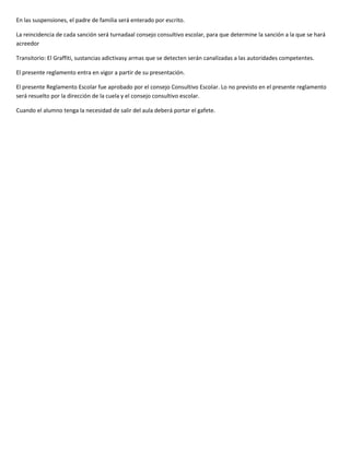 En las suspensiones, el padre de familia será enterado por escrito.

La reincidencia de cada sanción será turnadaal consejo consultivo escolar, para que determine la sanción a la que se hará
acreedor

Transitorio: El Graffiti, sustancias adictivasy armas que se detecten serán canalizadas a las autoridades competentes.

El presente reglamento entra en vigor a partir de su presentación.

El presente Reglamento Escolar fue aprobado por el consejo Consultivo Escolar. Lo no previsto en el presente reglamento
será resuelto por la dirección de la cuela y el consejo consultivo escolar.

Cuando el alumno tenga la necesidad de salir del aula deberá portar el gafete.
 