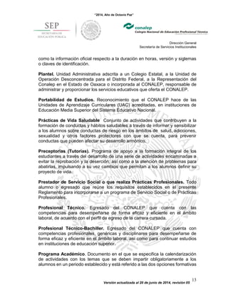 “2014, Año de Octavio Paz”
Dirección General
Secretaría de Servicios Institucionales
Versión actualizada al 20 de junio de 2014, revisión 05
13
como la información oficial respecto a la duración en horas, versión y siglemas
o claves de identificación.
Plantel. Unidad Administrativa adscrita a un Colegio Estatal, a la Unidad de
Operación Desconcentrada para el Distrito Federal, a la Representación del
Conalep en el Estado de Oaxaca o incorporada al CONALEP, responsable de
administrar y proporcionar los servicios educativos que oferta el CONALEP.
Portabilidad de Estudios. Reconocimiento que el CONALEP hace de las
Unidades de Aprendizaje Curriculares (UAC) acreditadas, en instituciones de
Educación Media Superior del Sistema Educativo Nacional.
Prácticas de Vida Saludable Conjunto de actividades que contribuyen a la
formación de conductas y hábitos saludables a través de informar y sensibilizar
a los alumnos sobre conductas de riesgo en los ámbitos de salud, adicciones,
sexualidad y otros factores protectores con que se cuenta, para prevenir
conductas que pueden afectar su desarrollo armónico.
Preceptorías (Tutorías). Programa de apoyo a la formación integral de los
estudiantes a través del desarrollo de una serie de actividades encaminadas a
evitar la reprobación y la deserción; así como a la atención de problemas para
abatirlas, impulsando a su vez cambios que permitan a los alumnos definir su
proyecto de vida.
Prestador de Servicio Social o que realiza Prácticas Profesionales. Todo
alumno o egresado que reúne los requisitos establecidos en el presente
Reglamento para incorporarse a un programa de Servicio Social o de Prácticas
Profesionales.
Profesional Técnico. Egresado del CONALEP que cuenta con las
competencias para desempeñarse de forma eficaz y eficiente en el ámbito
laboral, de acuerdo con el perfil de egreso de la carrera cursada.
Profesional Técnico-Bachiller. Egresado del CONALEP que cuenta con
competencias profesionales, genéricas y disciplinares para desempeñarse de
forma eficaz y eficiente en el ámbito laboral, así como para continuar estudios
en instituciones de educación superior.
Programa Académico. Documento en el que se especifica la calendarización
de actividades con los temas que se deben impartir obligatoriamente a los
alumnos en un periodo establecido y está referido a las dos opciones formativas
 