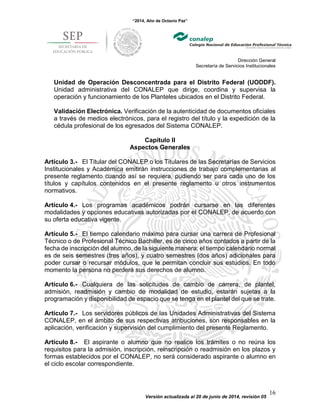 “2014, Año de Octavio Paz”
Dirección General
Secretaría de Servicios Institucionales
Versión actualizada al 20 de junio de 2014, revisión 05
16
Unidad de Operación Desconcentrada para el Distrito Federal (UODDF).
Unidad administrativa del CONALEP que dirige, coordina y supervisa la
operación y funcionamiento de los Planteles ubicados en el Distrito Federal.
Validación Electrónica. Verificación de la autenticidad de documentos oficiales
a través de medios electrónicos, para el registro del título y la expedición de la
cédula profesional de los egresados del Sistema CONALEP.
Capítulo II
Aspectos Generales
Artículo 3.- El Titular del CONALEP o los Titulares de las Secretarías de Servicios
Institucionales y Académica emitirán instrucciones de trabajo complementarias al
presente reglamento cuando así se requiera, pudiendo ser para cada uno de los
títulos y capítulos contenidos en el presente reglamento u otros instrumentos
normativos.
Artículo 4.- Los programas académicos podrán cursarse en las diferentes
modalidades y opciones educativas autorizadas por el CONALEP, de acuerdo con
su oferta educativa vigente.
Artículo 5.- El tiempo calendario máximo para cursar una carrera de Profesional
Técnico o de Profesional Técnico Bachiller, es de cinco años contados a partir de la
fecha de inscripción del alumno, de la siguiente manera: el tiempo calendario normal
es de seis semestres (tres años), y cuatro semestres (dos años) adicionales para
poder cursar o recursar módulos, que le permitan concluir sus estudios. En todo
momento la persona no perderá sus derechos de alumno.
Artículo 6.- Cualquiera de las solicitudes de cambio de carrera, de plantel,
admisión, readmisión y cambio de modalidad de estudio, estarán sujetas a la
programación y disponibilidad de espacio que se tenga en el plantel del que se trate.
Artículo 7.- Los servidores públicos de las Unidades Administrativas del Sistema
CONALEP, en el ámbito de sus respectivas atribuciones, son responsables en la
aplicación, verificación y supervisión del cumplimiento del presente Reglamento.
Artículo 8.- El aspirante o alumno que no realice los trámites o no reúna los
requisitos para la admisión, inscripción, reinscripción o readmisión en los plazos y
formas establecidos por el CONALEP, no será considerado aspirante o alumno en
el ciclo escolar correspondiente.
 