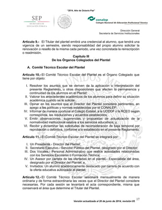 “2014, Año de Octavio Paz”
Dirección General
Secretaría de Servicios Institucionales
Versión actualizada al 20 de junio de 2014, revisión 05
17
Artículo 9.- El Titular del plantel emitirá una credencial al alumno, que tendrá una
vigencia de un semestre, siendo responsabilidad del propio alumno solicitar la
renovación o resello de la misma cada periodo, una vez concretada la reinscripción
o readmisión.
Capítulo III
De los Órganos Colegiados del Plantel
A. Comité Técnico Escolar del Plantel
Artículo 10.- El Comité Técnico Escolar del Plantel es el Órgano Colegiado que
tiene por objeto:
I. Resolver los asuntos que se deriven de la aplicación o interpretación del
presente Reglamento, u otras disposiciones que afecten la permanencia y
continuidad de los alumnos en el Plantel;
II. Valorar los antecedentes académicos de los alumnos para definir su situación
académica cuando se le solicite;
III. Opinar en los asuntos que el Director del Plantel considere pertinentes, en
apego a las políticas y normas establecidas por el CONALEP;
IV. Informar de manera oportuna al Colegio Estatal, a la UODDF o la RCEO según
corresponda, las resoluciones y acuerdos establecidos;
V. Emitir observaciones, sugerencias y propuestas de actualización de la
normatividad institucional relativa a los servicios educativos; y,
VI. Recibir y dictaminar las solicitudes de reconsideración de baja temporal por
reprobación o definitiva, conforme a lo establecido en el presente Reglamento.
Artículo 11.- El Comité Técnico Escolar del Plantel se integrará por:
I. Un Presidente.- Director del Plantel;
II. Secretario Ejecutivo.- Servidor Público del Plantel, designado por el Director;
III. Dos Vocales.- Personal Administrativo que realice actividades relacionadas
con los Servicios Escolares o Formación Técnica;
IV. Un Asesor por carrera de las ofertadas en el plantel.- Especialista del área,
designado por el Director del Plantel; e,
V. Invitados: Un alumno académicamente destacado por carrera de acuerdo con
la oferta educativa autorizada al plantel.
Artículo 12.- El Comité Técnico Escolar sesionará mensualmente de manera
ordinaria y de forma extraordinaria las veces que el Director del Plantel considere
necesarias. Por cada sesión se levantará el acta correspondiente, misma que
conservará el área que determine el Titular del Plantel.
 