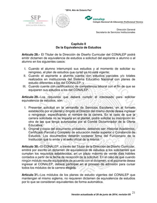 “2014, Año de Octavio Paz”
Dirección General
Secretaría de Servicios Institucionales
Versión actualizada al 20 de junio de 2014, revisión 05
21
Capítulo II
De la Equivalencia de Estudios
Artículo 28.- El Titular de la Dirección de Diseño Curricular del CONALEP podrá
emitir dictamen de equivalencia de estudios a solicitud del aspirante a alumno o al
alumno en los siguientes casos:
I. Cuando el alumno interrumpió sus estudios y al momento de solicitar su
reingreso, el plan de estudios que cursó ya no está vigente;
II. Cuando el aspirante a alumno cuenta con estudios parciales y/o totales
realizados en instituciones del Sistema Educativo Nacional con planes de
estudio diferentes a los del CONALEP; y
III. Cuando cuente con certificado(s) de competencia laboral con el fin de que se
equiparen sus estudios a los del CONALEP.
Artículo 29.- Los requisitos que deberá cumplir el interesado para solicitar
equivalencia de estudios, son:
I. Presentar solicitud en la ventanilla de Servicios Escolares, en el formato
establecido por el plantel y dirigido al Director del mismo donde desea ingresar
o reingresar, especificando el nombre de la carrera. En el caso de que la
carrera solicitada no se imparta en el plantel, podrá solicitar su inscripción en
otra de las que tenga autorizadas por el Comité Dictaminador de la Oferta
Educativa;
II. Original y copia del documento probatorio, debiendo ser: Historial Académico,
Certificado Parcial o Completo de educación media superior o Constancia de
Estudios. Los documentos deberán contener firma del Funcionario de la
Institución que lo emite y el sello oficial de la misma.
Artículo 30.- El CONALEP, a través del Titular de la Dirección de Diseño Curricular,
emitirá por escrito un dictamen de equivalencia de estudios a los solicitantes que
cumplan los requisitos establecidos, en un plazo máximo de veinte días hábiles
contados a partir de la fecha de recepción de la solicitud. En el caso de que cuando
ningún módulo resulte equiparable de acuerdo con el dictamen, si el aspirante desea
ingresar al CONALEP, deberá participar en el proceso de admisión para cursar
todos los módulos de la carrera elegida.
Artículo 31.- Los módulos de los planes de estudio vigentes del CONALEP que
mantengan el mismo siglema, no requieren dictamen de equivalencia de estudios
por lo que se consideran equivalentes de forma automática.
 