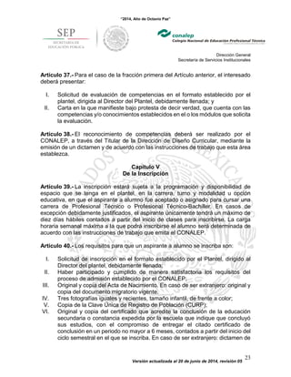 “2014, Año de Octavio Paz”
Dirección General
Secretaría de Servicios Institucionales
Versión actualizada al 20 de junio de 2014, revisión 05
23
Artículo 37.- Para el caso de la fracción primera del Artículo anterior, el interesado
deberá presentar:
I. Solicitud de evaluación de competencias en el formato establecido por el
plantel, dirigida al Director del Plantel, debidamente llenada; y
II. Carta en la que manifieste bajo protesta de decir verdad, que cuenta con las
competencias y/o conocimientos establecidos en el o los módulos que solicita
la evaluación.
Artículo 38.- El reconocimiento de competencias deberá ser realizado por el
CONALEP, a través del Titular de la Dirección de Diseño Curricular, mediante la
emisión de un dictamen y de acuerdo con las instrucciones de trabajo que esta área
establezca.
Capítulo V
De la Inscripción
Artículo 39.- La inscripción estará sujeta a la programación y disponibilidad de
espacio que se tenga en el plantel, en la carrera, turno y modalidad u opción
educativa, en que el aspirante a alumno fue aceptado o asignado para cursar una
carrera de Profesional Técnico o Profesional Técnico-Bachiller. En casos de
excepción debidamente justificados, el aspirante únicamente tendrá un máximo de
diez días hábiles contados a partir del inicio de clases para inscribirse. La carga
horaria semanal máxima a la que podrá inscribirse el alumno será determinada de
acuerdo con las instrucciones de trabajo que emita el CONALEP.
Artículo 40.- Los requisitos para que un aspirante a alumno se inscriba son:
I. Solicitud de inscripción en el formato establecido por el Plantel, dirigido al
Director del plantel, debidamente llenada;
II. Haber participado y cumplido de manera satisfactoria los requisitos del
proceso de admisión establecido por el CONALEP;
III. Original y copia del Acta de Nacimiento. En caso de ser extranjero: original y
copia del documento migratorio vigente.
IV. Tres fotografías iguales y recientes, tamaño infantil, de frente a color;
V. Copia de la Clave Única de Registro de Población (CURP);
VI. Original y copia del certificado que acredite la conclusión de la educación
secundaria o constancia expedida por la escuela que indique que concluyó
sus estudios, con el compromiso de entregar el citado certificado de
conclusión en un periodo no mayor a 6 meses, contados a partir del inicio del
ciclo semestral en el que se inscriba. En caso de ser extranjero: dictamen de
 
