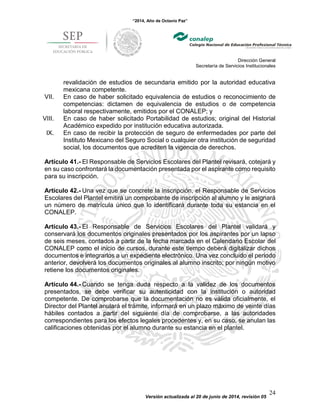 “2014, Año de Octavio Paz”
Dirección General
Secretaría de Servicios Institucionales
Versión actualizada al 20 de junio de 2014, revisión 05
24
revalidación de estudios de secundaria emitido por la autoridad educativa
mexicana competente.
VII. En caso de haber solicitado equivalencia de estudios o reconocimiento de
competencias: dictamen de equivalencia de estudios o de competencia
laboral respectivamente, emitidos por el CONALEP; y
VIII. En caso de haber solicitado Portabilidad de estudios; original del Historial
Académico expedido por institución educativa autorizada.
IX. En caso de recibir la protección de seguro de enfermedades por parte del
Instituto Mexicano del Seguro Social o cualquier otra institución de seguridad
social, los documentos que acrediten la vigencia de derechos.
Artículo 41.- El Responsable de Servicios Escolares del Plantel revisará, cotejará y
en su caso confrontará la documentación presentada por el aspirante como requisito
para su inscripción.
Artículo 42.- Una vez que se concrete la inscripción, el Responsable de Servicios
Escolares del Plantel emitirá un comprobante de inscripción al alumno y le asignará
un número de matrícula único que lo identificará durante toda su estancia en el
CONALEP.
Artículo 43.- El Responsable de Servicios Escolares del Plantel validará y
conservará los documentos originales presentados por los aspirantes por un lapso
de seis meses, contados a partir de la fecha marcada en el Calendario Escolar del
CONALEP como el inicio de cursos, durante este tiempo deberá digitalizar dichos
documentos e integrarlos a un expediente electrónico. Una vez concluido el periodo
anterior, devolverá los documentos originales al alumno inscrito; por ningún motivo
retiene los documentos originales.
Artículo 44.- Cuando se tenga duda respecto a la validez de los documentos
presentados, se debe verificar su autenticidad con la institución o autoridad
competente. De comprobarse que la documentación no es válida oficialmente, el
Director del Plantel anulará el trámite, informará en un plazo máximo de veinte días
hábiles contados a partir del siguiente día de comprobarse, a las autoridades
correspondientes para los efectos legales procedentes y, en su caso, se anulan las
calificaciones obtenidas por el alumno durante su estancia en el plantel.
 