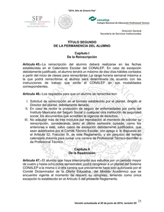 “2014, Año de Octavio Paz”
Dirección General
Secretaría de Servicios Institucionales
Versión actualizada al 20 de junio de 2014, revisión 05
25
TÍTULO SEGUNDO
DE LA PERMANENCIA DEL ALUMNO
Capítulo I
De la Reinscripción
Artículo 45.- La reinscripción del alumno deberá realizarse en las fechas
establecidas en el Calendario Escolar del CONALEP. En caso de excepción
debidamente justificado, el alumno tendrá un máximo de diez días hábiles contados
a partir del inicio de clases para reinscribirse. La carga horaria semanal máxima a
la que podrá reinscribirse el alumno será determinada de acuerdo con las
instrucciones de trabajo que emita el CONALEP en sus modalidades
correspondientes.
Artículo 46.- Los requisitos para que un alumno se reinscriba son:
I. Solicitud de reinscripción en el formato establecido por el plantel, dirigido al
Director del plantel, debidamente llenada;
II. En caso de recibir la protección de seguro de enfermedades por parte del
Instituto Mexicano del Seguro Social o cualquier otra institución de seguridad
social, los documentos que acrediten la vigencia de derechos.
III. No adeudar más de tres módulos por reprobación al momento de solicitar su
reinscripción, considerando tanto el último semestre cursado, como los
anteriores a éste, salvo casos de excepción debidamente justificados, que
sean autorizados por el Comité Técnico Escolar, con apego a lo dispuesto en
el Artículo 52, Fracción III, de este Reglamento, y sin perjuicio del tiempo
calendario máximo para cursar una carrera de Profesional Técnico-bachiller o
de Profesional Técnico.
Capítulo II
De la Readmisión
Artículo 47.- El alumno que haya interrumpido sus estudios por un periodo mayor
de cuatro y hasta ocho ciclos semestrales, podrá reingresar a un plantel del Sistema
CONALEP a la misma o a otra carrera que previamente haya sido autorizada por el
Comité Dictaminador de la Oferta Educativa, del Modelo Académico que se
encuentre vigente al momento de requerir su reingreso, teniendo como única
excepción lo establecido en el Artículo 5 del presente Reglamento.
 