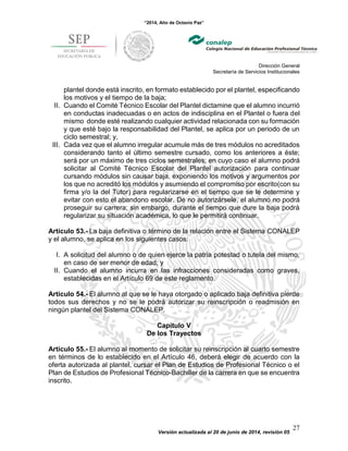 “2014, Año de Octavio Paz”
Dirección General
Secretaría de Servicios Institucionales
Versión actualizada al 20 de junio de 2014, revisión 05
27
plantel donde está inscrito, en formato establecido por el plantel, especificando
los motivos y el tiempo de la baja;
II. Cuando el Comité Técnico Escolar del Plantel dictamine que el alumno incurrió
en conductas inadecuadas o en actos de indisciplina en el Plantel o fuera del
mismo donde esté realizando cualquier actividad relacionada con su formación
y que esté bajo la responsabilidad del Plantel, se aplica por un periodo de un
ciclo semestral; y,
III. Cada vez que el alumno irregular acumule más de tres módulos no acreditados
considerando tanto el último semestre cursado, como los anteriores a éste;
será por un máximo de tres ciclos semestrales; en cuyo caso el alumno podrá
solicitar al Comité Técnico Escolar del Plantel autorización para continuar
cursando módulos sin causar baja, exponiendo los motivos y argumentos por
los que no acreditó los módulos y asumiendo el compromiso por escrito(con su
firma y/o la del Tutor) para regularizarse en el tiempo que se le determine y
evitar con esto el abandono escolar. De no autorizársele, el alumno no podrá
proseguir su carrera; sin embargo, durante el tiempo que dure la baja podrá
regularizar su situación académica, lo que le permitirá continuar.
Artículo 53.- La baja definitiva o término de la relación entre el Sistema CONALEP
y el alumno, se aplica en los siguientes casos:
I. A solicitud del alumno o de quien ejerce la patria potestad o tutela del mismo,
en caso de ser menor de edad; y
II. Cuando el alumno incurra en las infracciones consideradas como graves,
establecidas en el Artículo 69 de este reglamento.
Artículo 54.- El alumno al que se le haya otorgado o aplicado baja definitiva pierde
todos sus derechos y no se le podrá autorizar su reinscripción o readmisión en
ningún plantel del Sistema CONALEP.
Capítulo V
De los Trayectos
Artículo 55.- El alumno al momento de solicitar su reinscripción al cuarto semestre
en términos de lo establecido en el Artículo 46, deberá elegir de acuerdo con la
oferta autorizada al plantel, cursar el Plan de Estudios de Profesional Técnico o el
Plan de Estudios de Profesional Técnico-Bachiller de la carrera en que se encuentra
inscrito.
 