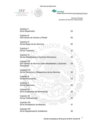 “2014, Año de Octavio Paz”
Dirección General
Secretaría de Servicios Institucionales
Versión actualizada al 20 de junio de 2014, revisión 05
3
Capítulo II
De la Readmisión 25
Capítulo III
Del Cambio de Carrera y Plantel 26
Capítulo IV
De las Bajas de los Alumnos 26
Capítulo V
De los Trayectos 27
Capítulo VI
De las Modalidades y Opciones Educativas 28
Capítulo VII
Del Tránsito de Alumnos entre Modalidades y Opciones
Educativas
29
Capítulo VIII
De los Derechos y Obligaciones de los Alumnos 30
Capítulo IX
De las Infracciones 33
Capítulo X
De las Sanciones 34
Capítulo XI
De la Evaluación del Aprendizaje 36
Capítulo XII
De las Calificaciones 36
Capítulo XIII
De la Acreditación de Módulos 37
Capítulo XIV
De la Regularización Académica 38
 