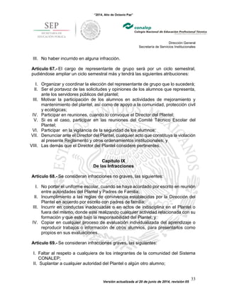 “2014, Año de Octavio Paz”
Dirección General
Secretaría de Servicios Institucionales
Versión actualizada al 20 de junio de 2014, revisión 05
33
III. No haber incurrido en alguna infracción.
Artículo 67.- El cargo de representante de grupo será por un ciclo semestral,
pudiéndose ampliar un ciclo semestral más y tendrá las siguientes atribuciones:
I. Organizar y coordinar la elección del representante de grupo que lo sucederá;
II. Ser el portavoz de las solicitudes y opiniones de los alumnos que representa,
ante los servidores públicos del plantel;
III. Motivar la participación de los alumnos en actividades de mejoramiento y
mantenimiento del plantel, así como de apoyo a la comunidad, protección civil
y ecológicas;
IV. Participar en reuniones, cuando lo convoque el Director del Plantel;
V. Si es el caso, participar en las reuniones del Comité Técnico Escolar del
Plantel;
VI. Participar en la vigilancia de la seguridad de los alumnos;
VII. Denunciar ante el Director del Plantel, cualquier acto que constituya la violación
al presente Reglamento y otros ordenamientos institucionales; y
VIII. Las demás que el Director del Plantel considere pertinentes.
Capítulo IX
De las Infracciones
Artículo 68.- Se consideran infracciones no graves, las siguientes:
I. No portar el uniforme escolar, cuando se haya acordado por escrito en reunión
entre autoridades del Plantel y Padres de Familia;
II. Incumplimiento a las reglas de convivencia establecidas por la Dirección del
Plantel en acuerdo por escrito con padres de familia;
III. Incurrir en conductas inadecuadas o en actos de indisciplina en el Plantel o
fuera del mismo, donde esté realizando cualquier actividad relacionada con su
formación y que esté bajo la responsabilidad del Plantel; y
IV. Copiar en cualquier proceso de evaluación individualizada del aprendizaje o
reproducir trabajos o información de otros alumnos, para presentarlos como
propios en sus evaluaciones.
Artículo 69.- Se consideran infracciones graves, las siguientes:
I. Faltar al respeto a cualquiera de los integrantes de la comunidad del Sistema
CONALEP;
II. Suplantar a cualquier autoridad del Plantel o algún otro alumno;
 