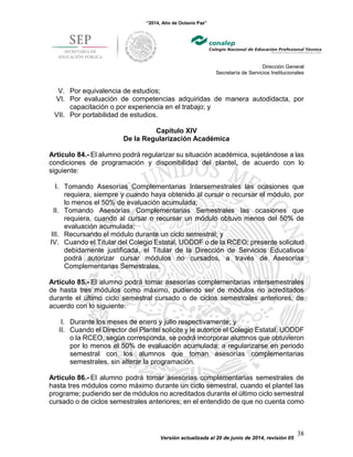 “2014, Año de Octavio Paz”
Dirección General
Secretaría de Servicios Institucionales
Versión actualizada al 20 de junio de 2014, revisión 05
38
V. Por equivalencia de estudios;
VI. Por evaluación de competencias adquiridas de manera autodidacta, por
capacitación o por experiencia en el trabajo; y
VII. Por portabilidad de estudios.
Capítulo XIV
De la Regularización Académica
Artículo 84.- El alumno podrá regularizar su situación académica, sujetándose a las
condiciones de programación y disponibilidad del plantel, de acuerdo con lo
siguiente:
I. Tomando Asesorías Complementarias Intersemestrales las ocasiones que
requiera, siempre y cuando haya obtenido al cursar o recursar el módulo, por
lo menos el 50% de evaluación acumulada;
II. Tomando Asesorías Complementarias Semestrales las ocasiones que
requiera, cuando al cursar o recursar un módulo obtuvo menos del 50% de
evaluación acumulada;
III. Recursando el módulo durante un ciclo semestral; y
IV. Cuando el Titular del Colegio Estatal, UODDF o de la RCEO; presente solicitud
debidamente justificada, el Titular de la Dirección de Servicios Educativos
podrá autorizar cursar módulos no cursados, a través de Asesorías
Complementarias Semestrales.
Artículo 85.- El alumno podrá tomar asesorías complementarias intersemestrales
de hasta tres módulos como máximo, pudiendo ser de módulos no acreditados
durante el último ciclo semestral cursado o de ciclos semestrales anteriores, de
acuerdo con lo siguiente:
I. Durante los meses de enero y julio respectivamente; y
II. Cuando el Director del Plantel solicite y le autorice el Colegio Estatal, UODDF
o la RCEO, según corresponda, se podrá incorporar alumnos que obtuvieron
por lo menos el 50% de evaluación acumulada; a regularizarse en periodo
semestral con los alumnos que toman asesorías complementarias
semestrales, sin alterar la programación.
Artículo 86.- El alumno podrá tomar asesorías complementarias semestrales de
hasta tres módulos como máximo durante un ciclo semestral, cuando el plantel las
programe; pudiendo ser de módulos no acreditados durante el último ciclo semestral
cursado o de ciclos semestrales anteriores; en el entendido de que no cuenta como
 