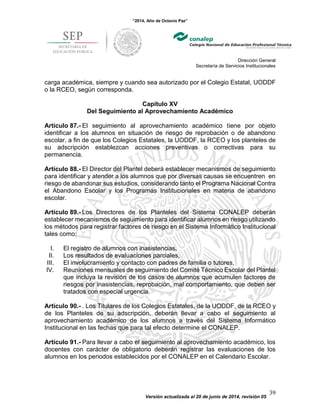 “2014, Año de Octavio Paz”
Dirección General
Secretaría de Servicios Institucionales
Versión actualizada al 20 de junio de 2014, revisión 05
39
carga académica, siempre y cuando sea autorizado por el Colegio Estatal, UODDF
o la RCEO, según corresponda.
Capítulo XV
Del Seguimiento al Aprovechamiento Académico
Artículo 87.- El seguimiento al aprovechamiento académico tiene por objeto
identificar a los alumnos en situación de riesgo de reprobación o de abandono
escolar, a fin de que los Colegios Estatales, la UODDF, la RCEO y los planteles de
su adscripción establezcan acciones preventivas o correctivas para su
permanencia.
Artículo 88.- El Director del Plantel deberá establecer mecanismos de seguimiento
para identificar y atender a los alumnos que por diversas causas se encuentren en
riesgo de abandonar sus estudios, considerando tanto el Programa Nacional Contra
el Abandono Escolar y los Programas Institucionales en materia de abandono
escolar.
Artículo 89.- Los Directores de los Planteles del Sistema CONALEP deberán
establecer mecanismos de seguimiento para identificar alumnos en riesgo utilizando
los métodos para registrar factores de riesgo en el Sistema Informático Institucional
tales como:
I. El registro de alumnos con inasistencias,
II. Los resultados de evaluaciones parciales,
III. El involucramiento y contacto con padres de familia o tutores,
IV. Reuniones mensuales de seguimiento del Comité Técnico Escolar del Plantel
que incluya la revisión de los casos de alumnos que acumulen factores de
riesgos por inasistencias, reprobación, mal comportamiento, que deben ser
tratados con especial urgencia.
Artículo 90.- . Los Titulares de los Colegios Estatales, de la UODDF, de la RCEO y
de los Planteles de su adscripción, deberán llevar a cabo el seguimiento al
aprovechamiento académico de los alumnos a través del Sistema Informático
Institucional en las fechas que para tal efecto determine el CONALEP.
Artículo 91.- Para llevar a cabo el seguimiento al aprovechamiento académico, los
docentes con carácter de obligatorio deberán registrar las evaluaciones de los
alumnos en los periodos establecidos por el CONALEP en el Calendario Escolar.
 