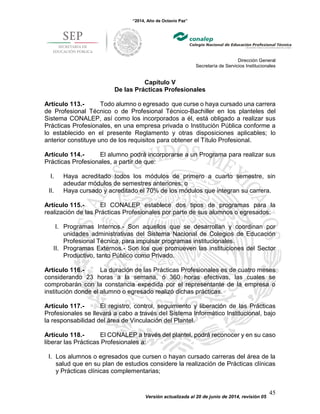 “2014, Año de Octavio Paz”
Dirección General
Secretaría de Servicios Institucionales
Versión actualizada al 20 de junio de 2014, revisión 05
45
Capítulo V
De las Prácticas Profesionales
Artículo 113.- Todo alumno o egresado que curse o haya cursado una carrera
de Profesional Técnico o de Profesional Técnico-Bachiller en los planteles del
Sistema CONALEP, así como los incorporados a él, está obligado a realizar sus
Prácticas Profesionales, en una empresa privada o Institución Pública conforme a
lo establecido en el presente Reglamento y otras disposiciones aplicables; lo
anterior constituye uno de los requisitos para obtener el Título Profesional.
Artículo 114.- El alumno podrá incorporarse a un Programa para realizar sus
Prácticas Profesionales, a partir de que:
I. Haya acreditado todos los módulos de primero a cuarto semestre, sin
adeudar módulos de semestres anteriores; o
II. Haya cursado y acreditado el 70% de los módulos que integran su carrera.
Artículo 115.- El CONALEP establece dos tipos de programas para la
realización de las Prácticas Profesionales por parte de sus alumnos o egresados:
I. Programas Internos.- Son aquellos que se desarrollan y coordinan por
unidades administrativas del Sistema Nacional de Colegios de Educación
Profesional Técnica, para impulsar programas institucionales.
II. Programas Externos.- Son los que promueven las instituciones del Sector
Productivo, tanto Público como Privado.
Artículo 116.- La duración de las Prácticas Profesionales es de cuatro meses
considerando 23 horas a la semana, ó 360 horas efectivas, las cuales se
comprobarán con la constancia expedida por el representante de la empresa o
institución donde el alumno o egresado realizó dichas prácticas.
Artículo 117.- El registro, control, seguimiento y liberación de las Prácticas
Profesionales se llevará a cabo a través del Sistema Informático Institucional, bajo
la responsabilidad del área de Vinculación del Plantel.
Artículo 118.- El CONALEP a través del plantel, podrá reconocer y en su caso
liberar las Prácticas Profesionales a:
I. Los alumnos o egresados que cursen o hayan cursado carreras del área de la
salud que en su plan de estudios considere la realización de Prácticas clínicas
y Prácticas clínicas complementarias;
 