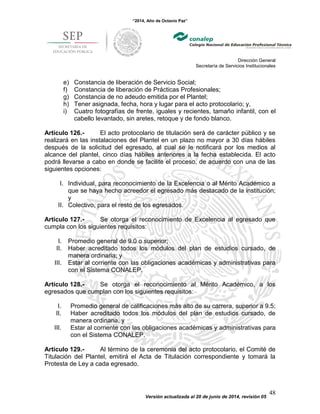 “2014, Año de Octavio Paz”
Dirección General
Secretaría de Servicios Institucionales
Versión actualizada al 20 de junio de 2014, revisión 05
48
e) Constancia de liberación de Servicio Social;
f) Constancia de liberación de Prácticas Profesionales;
g) Constancia de no adeudo emitida por el Plantel;
h) Tener asignada, fecha, hora y lugar para el acto protocolario; y,
i) Cuatro fotografías de frente, iguales y recientes, tamaño infantil, con el
cabello levantado, sin aretes, retoque y de fondo blanco.
Artículo 126.- El acto protocolario de titulación será de carácter público y se
realizará en las instalaciones del Plantel en un plazo no mayor a 30 días hábiles
después de la solicitud del egresado, al cual se le notificará por los medios al
alcance del plantel, cinco días hábiles anteriores a la fecha establecida. El acto
podrá llevarse a cabo en donde se facilite el proceso, de acuerdo con una de las
siguientes opciones:
I. Individual, para reconocimiento de la Excelencia o al Mérito Académico a
que se haya hecho acreedor el egresado más destacado de la institución;
y
II. Colectivo, para el resto de los egresados.
Artículo 127.- Se otorga el reconocimiento de Excelencia al egresado que
cumpla con los siguientes requisitos:
I. Promedio general de 9.0 o superior;
II. Haber acreditado todos los módulos del plan de estudios cursado, de
manera ordinaria; y
III. Estar al corriente con las obligaciones académicas y administrativas para
con el Sistema CONALEP.
Artículo 128.- Se otorga el reconocimiento al Mérito Académico, a los
egresados que cumplan con los siguientes requisitos:
I. Promedio general de calificaciones más alto de su carrera, superior a 9.5;
II. Haber acreditado todos los módulos del plan de estudios cursado, de
manera ordinaria, y
III. Estar al corriente con las obligaciones académicas y administrativas para
con el Sistema CONALEP.
Artículo 129.- Al término de la ceremonia del acto protocolario, el Comité de
Titulación del Plantel, emitirá el Acta de Titulación correspondiente y tomará la
Protesta de Ley a cada egresado.
 