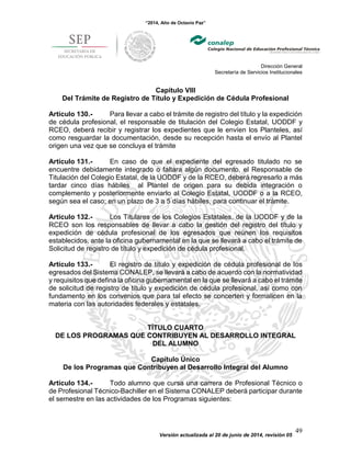 “2014, Año de Octavio Paz”
Dirección General
Secretaría de Servicios Institucionales
Versión actualizada al 20 de junio de 2014, revisión 05
49
Capítulo VIII
Del Trámite de Registro de Título y Expedición de Cédula Profesional
Artículo 130.- Para llevar a cabo el trámite de registro del título y la expedición
de cédula profesional, el responsable de titulación del Colegio Estatal, UODDF y
RCEO, deberá recibir y registrar los expedientes que le envíen los Planteles, así
como resguardar la documentación, desde su recepción hasta el envío al Plantel
origen una vez que se concluya el trámite
Artículo 131.- En caso de que el expediente del egresado titulado no se
encuentre debidamente integrado o faltara algún documento, el Responsable de
Titulación del Colegio Estatal, de la UODDF y de la RCEO, deberá regresarlo a más
tardar cinco días hábiles al Plantel de origen para su debida integración o
complemento y posteriormente enviarlo al Colegio Estatal, UODDF o a la RCEO,
según sea el caso; en un plazo de 3 a 5 días hábiles, para continuar el trámite.
Artículo 132.- Los Titulares de los Colegios Estatales, de la UODDF y de la
RCEO son los responsables de llevar a cabo la gestión del registro del título y
expedición de cédula profesional de los egresados que reúnen los requisitos
establecidos, ante la oficina gubernamental en la que se llevará a cabo el trámite de
Solicitud de registro de título y expedición de cédula profesional.
Artículo 133.- El registro de título y expedición de cédula profesional de los
egresados del Sistema CONALEP, se llevará a cabo de acuerdo con la normatividad
y requisitos que defina la oficina gubernamental en la que se llevará a cabo el trámite
de solicitud de registro de título y expedición de cédula profesional, así como con
fundamento en los convenios que para tal efecto se concerten y formalicen en la
materia con las autoridades federales y estatales.
TÍTULO CUARTO
DE LOS PROGRAMAS QUE CONTRIBUYEN AL DESARROLLO INTEGRAL
DEL ALUMNO
Capítulo Único
De los Programas que Contribuyen al Desarrollo Integral del Alumno
Artículo 134.- Todo alumno que cursa una carrera de Profesional Técnico o
de Profesional Técnico-Bachiller en el Sistema CONALEP deberá participar durante
el semestre en las actividades de los Programas siguientes:
 