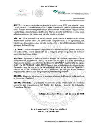 “2014, Año de Octavio Paz”
Dirección General
Secretaría de Servicios Institucionales
Versión actualizada al 20 de junio de 2014, revisión 05
52
SEXTO.- Los alumnos de planes de estudio anteriores a 2003 que adeudan hasta
10 asignaturas por haberlas reprobado o por no cursarlas, podrán acreditarlas por
única ocasión mediante la presentación de exámenes especiales de regularización,
sujetándose a la autorización del Comité Técnico Escolar del Plantel y, en su caso,
a las instrucciones de trabajo que para tal efecto se emitan.
SÉPTIMO.- Los planteles que se encuentran incorporados al Sistema Nacional de
Bachillerato, podrán emitir una certificación complementaria a los egresados, con
base en las disposiciones que para tal efecto emita el Comité Directivo del Sistema
Nacional de Bachillerato.
OCTAVO.- Las donaciones o cuotas voluntarias serán validadas para su aplicación
en cada plantel, con la aceptación de la mayoría simple de padres de familia y
alumnos mayores de edad.
NOVENO.- A partir de la fecha de entrada en vigor del presente reglamento quedan
abrogados los Acuerdos DG-15/DCAJ-15/SSI-04/2012 por el cual se establece el
Reglamento Escolar para alumnos del Sistema CONALEP, suscrito el 2 de agosto
de 2012 y DG-15/DCAJ-15/SSI-04/2013 por el cual se establecen los Lineamientos
Generales para la operación de la Modalidad Mixta en el Sistema CONALEP,
suscrito el 20 de noviembre de 2013; asimismo, se abrogan todas aquellas
disposiciones internas que se opongan al presente Reglamento.
DÉCIMO.- Cualquier situación no prevista en el presente Reglamento la resolverá
el Titular del CONALEP.
DÉCIMO PRIMERO.- El presente Reglamento podrá modificarse en cualquier
momento por instrucciones del Titular del Colegio Nacional de Educación
Profesional Técnica.
Metepec, Estado de México, a 20 de junio de 2014.
________________________________________
M. A. CANDITA VICTORIA GIL JIMÉNEZ
DIRECTORA GENERAL
 
