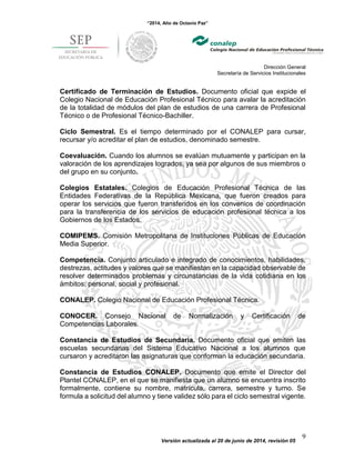 “2014, Año de Octavio Paz”
Dirección General
Secretaría de Servicios Institucionales
Versión actualizada al 20 de junio de 2014, revisión 05
9
Certificado de Terminación de Estudios. Documento oficial que expide el
Colegio Nacional de Educación Profesional Técnico para avalar la acreditación
de la totalidad de módulos del plan de estudios de una carrera de Profesional
Técnico o de Profesional Técnico-Bachiller.
Ciclo Semestral. Es el tiempo determinado por el CONALEP para cursar,
recursar y/o acreditar el plan de estudios, denominado semestre.
Coevaluación. Cuando los alumnos se evalúan mutuamente y participan en la
valoración de los aprendizajes logrados, ya sea por algunos de sus miembros o
del grupo en su conjunto.
Colegios Estatales. Colegios de Educación Profesional Técnica de las
Entidades Federativas de la República Mexicana, que fueron creados para
operar los servicios que fueron transferidos en los convenios de coordinación
para la transferencia de los servicios de educación profesional técnica a los
Gobiernos de los Estados.
COMIPEMS. Comisión Metropolitana de Instituciones Públicas de Educación
Media Superior.
Competencia. Conjunto articulado e integrado de conocimientos, habilidades,
destrezas, actitudes y valores que se manifiestan en la capacidad observable de
resolver determinados problemas y circunstancias de la vida cotidiana en los
ámbitos: personal, social y profesional.
CONALEP. Colegio Nacional de Educación Profesional Técnica.
CONOCER. Consejo Nacional de Normalización y Certificación de
Competencias Laborales.
Constancia de Estudios de Secundaria. Documento oficial que emiten las
escuelas secundarias del Sistema Educativo Nacional a los alumnos que
cursaron y acreditaron las asignaturas que conforman la educación secundaria.
Constancia de Estudios CONALEP. Documento que emite el Director del
Plantel CONALEP, en el que se manifiesta que un alumno se encuentra inscrito
formalmente, contiene su nombre, matrícula, carrera, semestre y turno. Se
formula a solicitud del alumno y tiene validez sólo para el ciclo semestral vigente.
 
